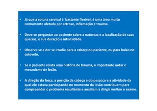 • Já que a coluna cervical é bastante flexível, é uma área muito
comumente afetada por artrose, inflamação e trauma.
• Deve-se perguntar ao paciente sobre a natureza e a localização de suas
queixas, e sua duração e intensidade.
• Observe se a dor se irradia para a cabeça do paciente, ou para baixo no
cotovelo.
• Se o paciente relata uma história de trauma, é importante notar o
mecanismo de lesão.
• A direção da força, a posição da cabeça e do pescoço e a atividade da
qual ele estava participando no momento da lesão contribuem para
compreender o problema resultante e auxiliam a dirigir melhor o exame.
 