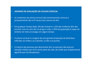 • AXIOMAS DA AVALIAÇÃO DA COLUNA CERVICAL
• As síndromes da coluna cervical são extremamente comuns e
provavelmente são a 4ª causa mais comum de dor.
• Em qualquer tempo dado, 9% dos homens e 12% das mulheres têm dor
cervical, com ou sem dor no braço e mão, e 35% da população é capaz de
lembrar ter tido cervicalgia em algum tempo.
• A coluna cervical é a origem de uma grande proporção de distúrbios
referidos ao ombro, ao cotovelo, à mão e ao punho.
• A maioria das pessoas que desenvolve dor no pescoço não procura
atenção médica por vê-la como parte da vida, de modo que simplesmente
aguarda que ela desapareça.
 