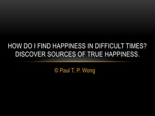© Paul T. P. Wong
HOW DO I FIND HAPPINESS IN DIFFICULT TIMES?
DISCOVER SOURCES OF TRUE HAPPINESS.
 