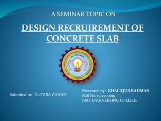 A SEMINAR TOPIC ON
Submited to:- Dr. TARA CHAND
DESIGN RECRUIREMENT OF
CONCRETE SLAB
Presented by:- KHALIQUR RAHMAN
Roll No. 1512700019
IIMT ENGINEERING COLLEGE
 