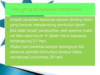  Adalah peristiwa lepasnya lapisan dinding rahim
yang banyak mengandung pembuluh darah
 Bila tidak terjadi pembuahan oleh sperma maka
sel telur akan luruh  darah mens biasanya
berlangsung 3-7 hari.
 Waktu hari pertama sampai datangnya hari
pertama periode berikutnya disebut siklus
menstruasi (umumnya 28 hari)
 