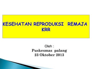 KESEHATAN REPRODUKSI REMAJA
KRR
Oleh :
Puskesmas palang
23 Oktober 2013
 