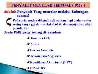 PENYAKIT MENULAR SEKSUAL ( PMS )
Adalah Penyakit Yang menular melalui hubungan
seksual
Pada pria mudah dikenali / dirasakan, tapi pada wanita
sering tanpa gejala tidak diobati dan menjadi sumber
penularan.
Jenis PMS yang sering ditemukan
Gonore ( GO)
Sifilis
Herpes Genitalis
Trikomonas Vaginalis
Kondiloma Akuminata (HPV)
HIV/AIDS
 