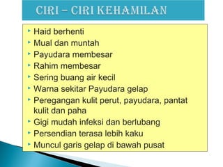 Haid berhenti
 Mual dan muntah
 Payudara membesar
 Rahim membesar
 Sering buang air kecil
 Warna sekitar Payudara gelap
 Peregangan kulit perut, payudara, pantat
kulit dan paha
 Gigi mudah infeksi dan berlubang
 Persendian terasa lebih kaku
 Muncul garis gelap di bawah pusat
 