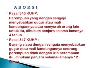  Pasal 346 KUHP:
Perempuan yang dengan sengaja
menyebabkan gugur atau mati
kandungannya atau menyuruh orang lain
untuk itu, dihukum penjara selama-lamanya
4 tahun
 Pasal 347 KUHP :
Barang siapa dengan sengaja menyebabkan
gugur atau mati kandungannya seorang
perempuan tidak dengan izin perempuan
itu, dihukum penjara selama-lamanya 12
tahun
 