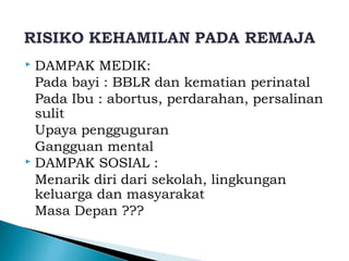  DAMPAK MEDIK:
Pada bayi : BBLR dan kematian perinatal
Pada Ibu : abortus, perdarahan, persalinan
sulit
Upaya pengguguran
Gangguan mental
 DAMPAK SOSIAL :
Menarik diri dari sekolah, lingkungan
keluarga dan masyarakat
Masa Depan ???
 