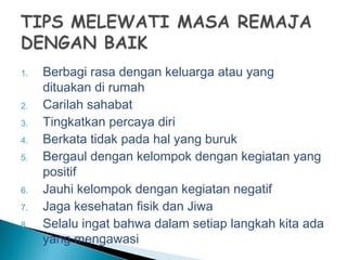 1. Berbagi rasa dengan keluarga atau yang
dituakan di rumah
2. Carilah sahabat
3. Tingkatkan percaya diri
4. Berkata tidak pada hal yang buruk
5. Bergaul dengan kelompok dengan kegiatan yang
positif
6. Jauhi kelompok dengan kegiatan negatif
7. Jaga kesehatan fisik dan Jiwa
8. Selalu ingat bahwa dalam setiap langkah kita ada
yang mengawasi
 