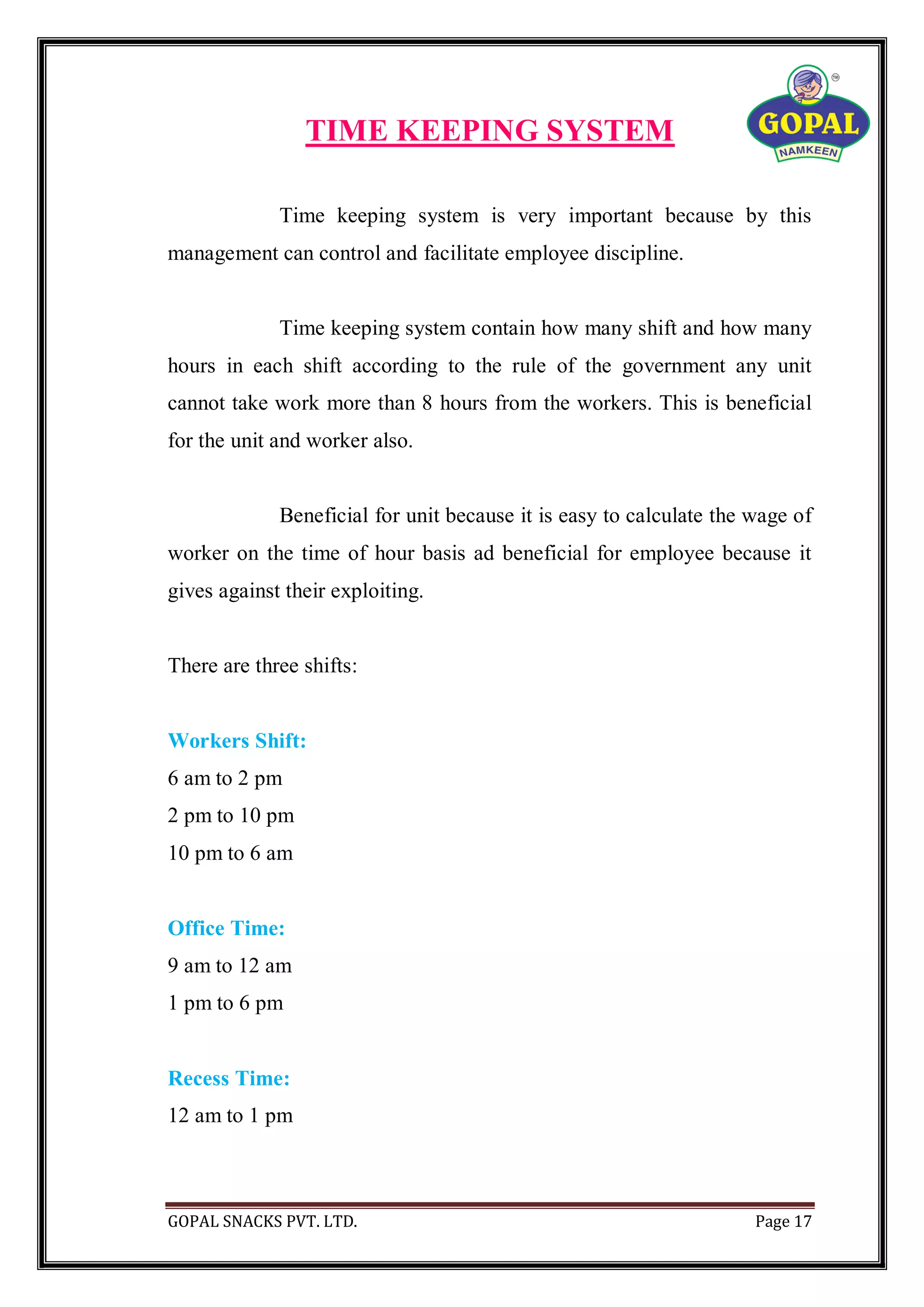 GOPAL SNACKS PVT. LTD. Page 17
TIME KEEPING SYSTEM
Time keeping system is very important because by this
management can control and facilitate employee discipline.
Time keeping system contain how many shift and how many
hours in each shift according to the rule of the government any unit
cannot take work more than 8 hours from the workers. This is beneficial
for the unit and worker also.
Beneficial for unit because it is easy to calculate the wage of
worker on the time of hour basis ad beneficial for employee because it
gives against their exploiting.
There are three shifts:
Workers Shift:
6 am to 2 pm
2 pm to 10 pm
10 pm to 6 am
Office Time:
9 am to 12 am
1 pm to 6 pm
Recess Time:
12 am to 1 pm
 