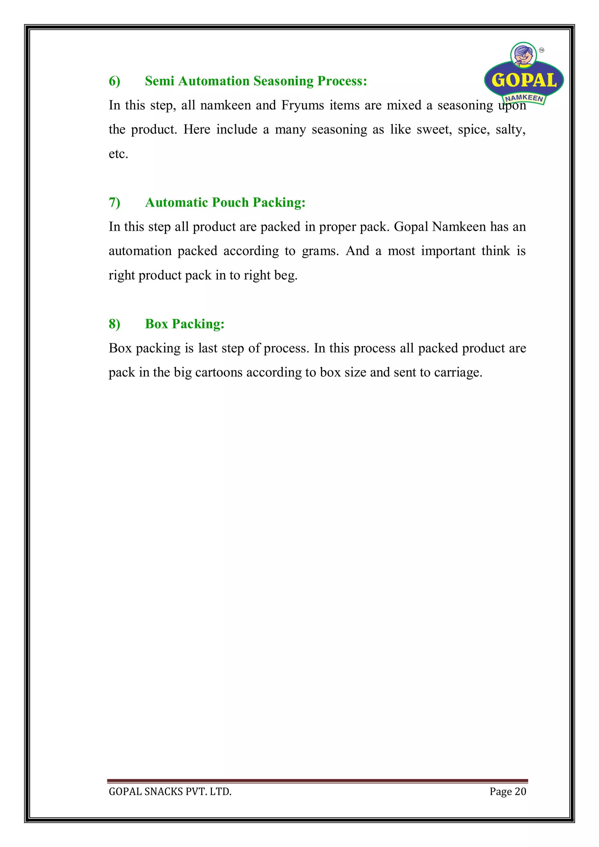 GOPAL SNACKS PVT. LTD. Page 20
6) Semi Automation Seasoning Process:
In this step, all namkeen and Fryums items are mixed a seasoning upon
the product. Here include a many seasoning as like sweet, spice, salty,
etc.
7) Automatic Pouch Packing:
In this step all product are packed in proper pack. Gopal Namkeen has an
automation packed according to grams. And a most important think is
right product pack in to right beg.
8) Box Packing:
Box packing is last step of process. In this process all packed product are
pack in the big cartoons according to box size and sent to carriage.
 