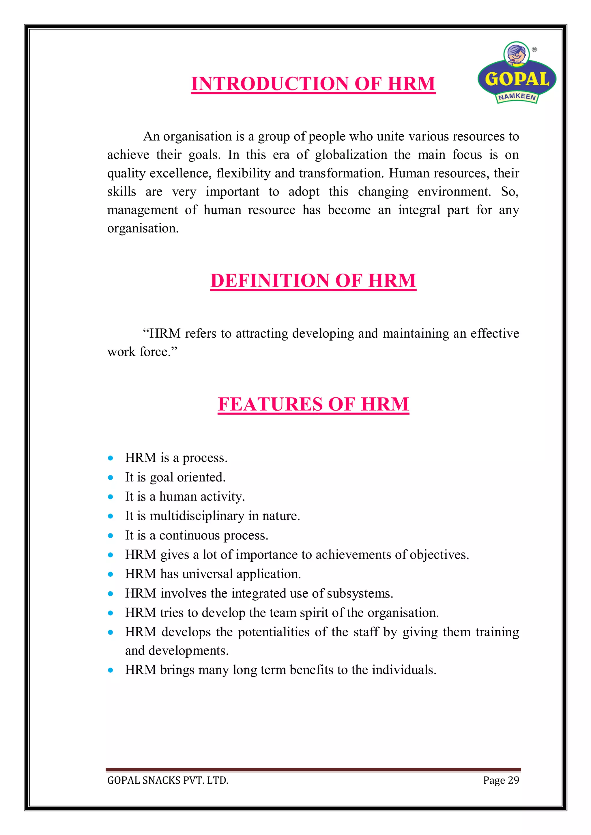 GOPAL SNACKS PVT. LTD. Page 29
INTRODUCTION OF HRM
An organisation is a group of people who unite various resources to
achieve their goals. In this era of globalization the main focus is on
quality excellence, flexibility and transformation. Human resources, their
skills are very important to adopt this changing environment. So,
management of human resource has become an integral part for any
organisation.
DEFINITION OF HRM
“HRM refers to attracting developing and maintaining an effective
work force.”
FEATURES OF HRM
 HRM is a process.
 It is goal oriented.
 It is a human activity.
 It is multidisciplinary in nature.
 It is a continuous process.
 HRM gives a lot of importance to achievements of objectives.
 HRM has universal application.
 HRM involves the integrated use of subsystems.
 HRM tries to develop the team spirit of the organisation.
 HRM develops the potentialities of the staff by giving them training
and developments.
 HRM brings many long term benefits to the individuals.
 