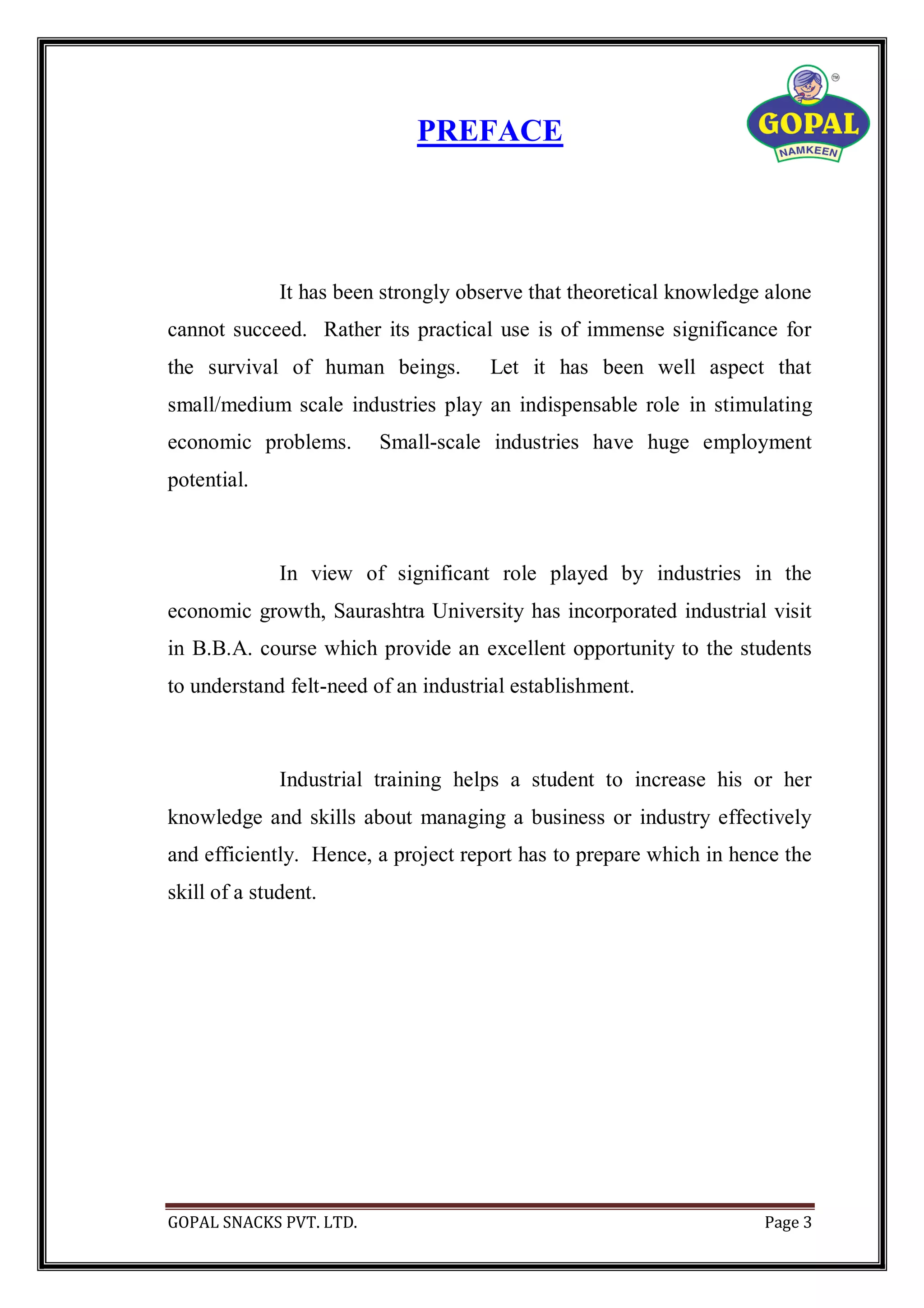 GOPAL SNACKS PVT. LTD. Page 3
PREFACE
It has been strongly observe that theoretical knowledge alone
cannot succeed. Rather its practical use is of immense significance for
the survival of human beings. Let it has been well aspect that
small/medium scale industries play an indispensable role in stimulating
economic problems. Small-scale industries have huge employment
potential.
In view of significant role played by industries in the
economic growth, Saurashtra University has incorporated industrial visit
in B.B.A. course which provide an excellent opportunity to the students
to understand felt-need of an industrial establishment.
Industrial training helps a student to increase his or her
knowledge and skills about managing a business or industry effectively
and efficiently. Hence, a project report has to prepare which in hence the
skill of a student.
 