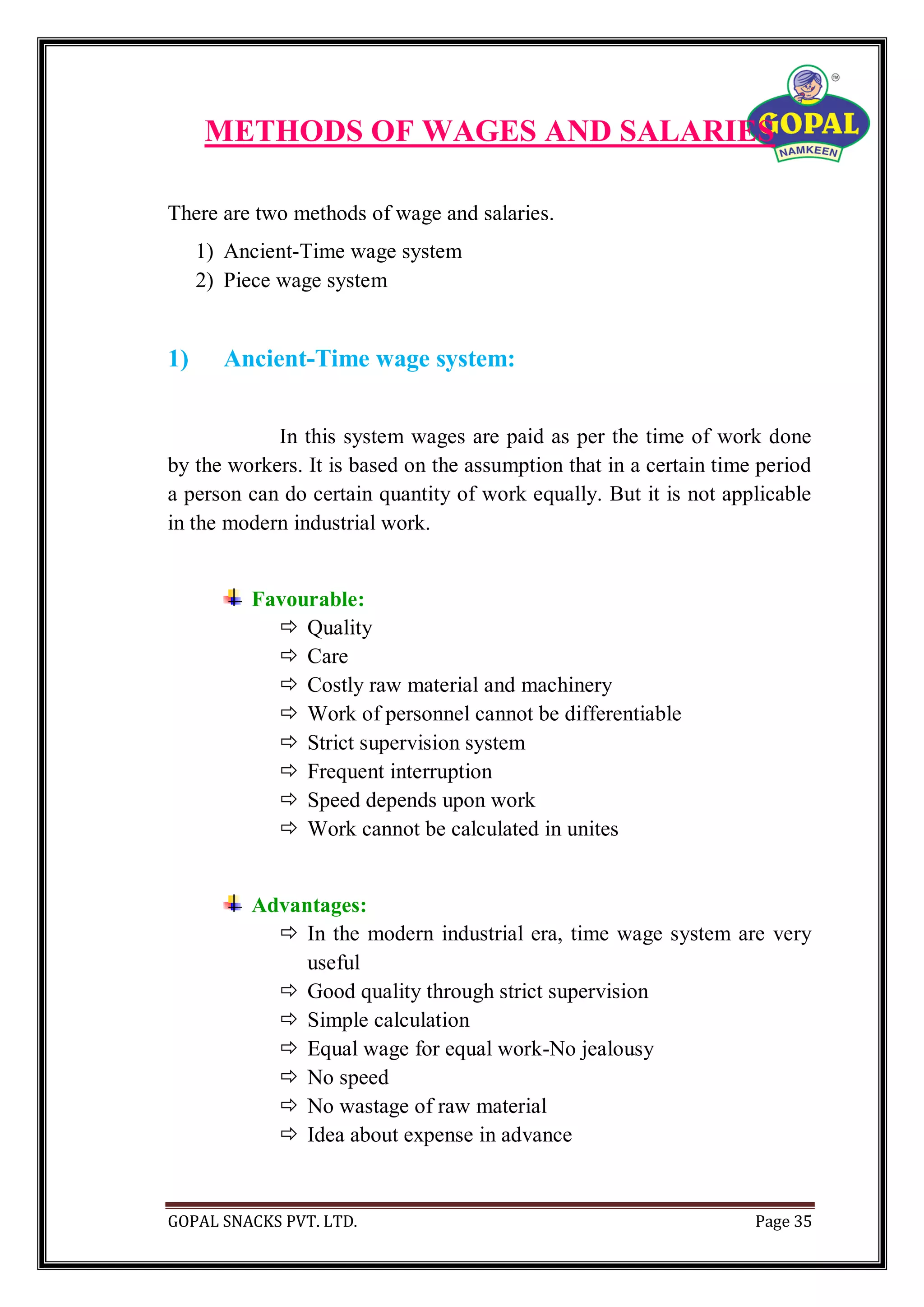 GOPAL SNACKS PVT. LTD. Page 35
METHODS OF WAGES AND SALARIES
There are two methods of wage and salaries.
1) Ancient-Time wage system
2) Piece wage system
1) Ancient-Time wage system:
In this system wages are paid as per the time of work done
by the workers. It is based on the assumption that in a certain time period
a person can do certain quantity of work equally. But it is not applicable
in the modern industrial work.
Favourable:
 Quality
 Care
 Costly raw material and machinery
 Work of personnel cannot be differentiable
 Strict supervision system
 Frequent interruption
 Speed depends upon work
 Work cannot be calculated in unites
Advantages:
 In the modern industrial era, time wage system are very
useful
 Good quality through strict supervision
 Simple calculation
 Equal wage for equal work-No jealousy
 No speed
 No wastage of raw material
 Idea about expense in advance
 