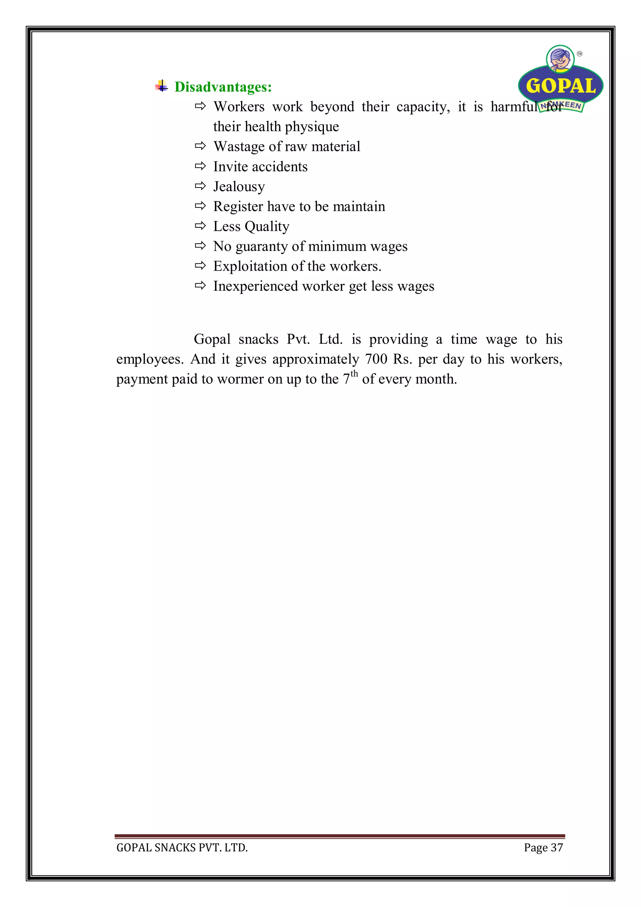 GOPAL SNACKS PVT. LTD. Page 37
Disadvantages:
 Workers work beyond their capacity, it is harmful for
their health physique
 Wastage of raw material
 Invite accidents
 Jealousy
 Register have to be maintain
 Less Quality
 No guaranty of minimum wages
 Exploitation of the workers.
 Inexperienced worker get less wages
Gopal snacks Pvt. Ltd. is providing a time wage to his
employees. And it gives approximately 700 Rs. per day to his workers,
payment paid to wormer on up to the 7th
of every month.
 