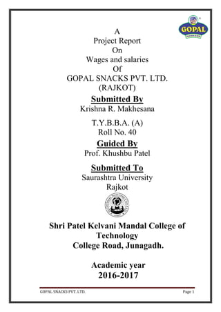 GOPAL SNACKS PVT. LTD. Page 1
A
Project Report
On
Wages and salaries
Of
GOPAL SNACKS PVT. LTD.
(RAJKOT)
Submitted By
Krishna R. Makhesana
T.Y.B.B.A. (A)
Roll No. 40
Guided By
Prof. Khushbu Patel
Submitted To
Saurashtra University
Rajkot
Shri Patel Kelvani Mandal College of
Technology
College Road, Junagadh.
Academic year
2016-2017
 
