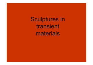 Sculptures in
  transient
 materials
 