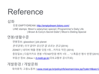 Reference
??/????
???? | ?? ??? ??? ? ??? ?? (2014)
ZDNET | ??? ???? ?? 1???? ?? (2014)
???? | ????? ?? 1?7497?? ?? 1?  ???? ?? ??(2015)
????: glassdoor | job planet
??? ??: Zillow + rt.molit.go.kr(????? ????)
????: ????? | www.moel.go.kr/policyinfo/woman/view.jsp?cate=4&sec=2
???? / ????
??
?? EMPTYDREAM: http://emptydream.tistory.com/
LINE stamps: Moons salaryman special | Programmers Daily Life
| Brown & Cony's Secret Date! | Moons Dieting Special
 