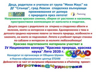 Деца, родители и учители от група “Мики Маус” на
ДГ “Слънце”, град Левски споделиха вълнуващи
преживявания от допира
с природата през лятото!
Направихме красиви снимки, сбирки от растения и насекоми,
пространствени композиции от камъчета и мидички.
Децата заедно с родителите си откриха и споделиха обекти и
явления, които са интересни и красиви. Едновременно с това в
детската градина научихме повече за тяхната природа, особености и
законите, на които се подчиняват. Лятото и учебният процес станахазаконите, на които се подчиняват. Лятото и учебният процес станаха
по-забавни и интересни за малките любознайковци!
Красиво подготвените материали участват в
IV Национален конкурс "Красива природа, красива
наука” Лято 2020 г.
Конкурсът се организира от Община Шумен
и Научно-образователен център STEAM
Дейностите са част от вътрешно-образователен и eTwinning проект:
 
