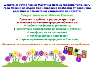 Проектните дейности разшири кръгозора
и знанията на малките природолюбители за:
 любопитни факти за растенията;
 богатство и разнообразие на природни ресурси;
 морфология на растенията;
 полезни билки и подправки;
Децата от група “Мики Маус” на Детска градина “Слънце”,
град Левски за първи път направиха хербарий от различни
растения с помощта на учителките на групата:
Севдие Алиева и Моника Иванова
 полезни билки и подправки;
 откриха красотата на природата в България.
Следвани са изискванията и етапите за подготовка на хербариум.
 