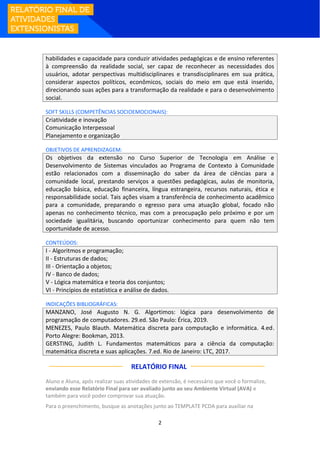 2
habilidades e capacidade para conduzir atividades pedagógicas e de ensino referentes
à compreensão da realidade social, ser capaz de reconhecer as necessidades dos
usuários, adotar perspectivas multidisciplinares e transdisciplinares em sua prática,
considerar aspectos políticos, econômicos, sociais do meio em que está inserido,
direcionando suas ações para a transformação da realidade e para o desenvolvimento
social.
SOFT SKILLS (COMPETÊNCIAS SOCIOEMOCIONAIS):
Criatividade e inovação
Comunicação Interpessoal
Planejamento e organização
OBJETIVOS DE APRENDIZAGEM:
Os objetivos da extensão no Curso Superior de Tecnologia em Análise e
Desenvolvimento de Sistemas vinculados ao Programa de Contexto à Comunidade
estão relacionados com a disseminação do saber da área de ciências para a
comunidade local, prestando serviços a questões pedagógicas, aulas de monitoria,
educação básica, educação financeira, língua estrangeira, recursos naturais, ética e
responsabilidade social. Tais ações visam a transferência de conhecimento acadêmico
para a comunidade, preparando o egresso para uma atuação global, focado não
apenas no conhecimento técnico, mas com a preocupação pelo próximo e por um
sociedade igualitária, buscando oportunizar conhecimento para quem não tem
oportunidade de acesso.
CONTEÚDOS:
I - Algoritmos e programação;
II - Estruturas de dados;
III - Orientação a objetos;
IV - Banco de dados;
V - Lógica matemática e teoria dos conjuntos;
VI - Princípios de estatística e análise de dados.
INDICAÇÕES BIBLIOGRÁFICAS:
MANZANO, José Augusto N. G. Algortimos: lógica para desenvolvimento de
programação de computadores. 29.ed. São Paulo: Érica, 2019.
MENEZES, Paulo Blauth. Matemática discreta para computação e informática. 4.ed.
Porto Alegre: Bookman, 2013.
GERSTING, Judith L. Fundamentos matemáticos para a ciência da computação:
matemática discreta e suas aplicações. 7.ed. Rio de Janeiro: LTC, 2017.
RELATÓRIO FINAL:
Aluno e Aluna, após realizar suas atividades de extensão, é necessário que você o formalize,
enviando esse Relatório Final para ser avaliado junto ao seu Ambiente Virtual (AVA) e
também para você poder comprovar sua atuação.
Para o preenchimento, busque as anotações junto ao TEMPLATE PCDA para auxiliar na
 