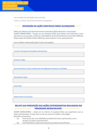 3
apresentação das atividades desenvolvidas.
Todos os campos são de preenchimento obrigatório!
DESCRIÇÃO DA AÇÃO COM RESULTADOS ALCANÇADOS
Metas dos Objetivos de Desenvolvimento Sustentável (ODS) aderentes a este projeto:
CAMPO OBRIGATÓRIO – busque no seu Template PDCA quais Metas você selecionou como
aderentes ao seu projeto, conforme cada Objetivo de Desenvolvimento Sustentável (ODS) da
Organização das Nações Unidas (ONU) que você explorou no seu planejamento.
Liste as Metas selecionadas (pelo menos uma opção):
Local de realização da atividade extensionista:
Durante a ação:
Caso necessário, houve mudança de estratégia para alcançar o resultado:
Resultado da ação:
Conclusão:
Depoimentos (se houver):
RELATE SUA PERCEPÇÃO DAS AÇÕES EXTENSIONISTAS REALIZADAS NO
PROGRAMA DESENVOLVIDO:
CAMPO OBRIGATÓRIO – relate em no mínimo 15 (quinze) linhas sua experiência com as
ações extensionistas. O texto deve ser de sua autoria e inédito, evite plágio.
Questões norteadoras:
(1) Você notou que suas habilidades profissionais foram aprimoradas, com a
atuação nas ações extensionistas?
(2) Você identificou melhoria/resolução do problema identificado?
 