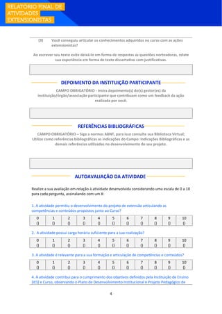 4
(3) Você conseguiu articular os conhecimentos adquiridos no curso com as ações
extensionistas?
Ao escrever seu texto evite deixá-lo em forma de respostas as questões norteadoras, relate
sua experiência em forma de texto dissertativo com justificativas.
DEPOIMENTO DA INSTITUIÇÃO PARTICIPANTE
CAMPO OBRIGATÓRIO - insira depoimento(s) do(s) gestor(es) da
instituição/órgão/associação participante que contribuam como um feedback da ação
realizada por você.
REFERÊNCIAS BIBLIOGRÁFICAS
CAMPO OBRIGATÓRIO – Siga a normas ABNT, para isso consulte sua Biblioteca Virtual;
Utilize como referências bibliográficas as indicações do Campo: Indicações Bibliográficas e as
demais referências utilizadas no desenvolvimento do seu projeto.
AUTOAVALIAÇÃO DA ATIVIDADE:
Realize a sua avaliação em relação à atividade desenvolvida considerando uma escala de 0 a 10
para cada pergunta, assinalando com um X:
1. A atividade permitiu o desenvolvimento do projeto de extensão articulando as
competências e conteúdos propostos junto ao Curso?
0 1 2 3 4 5 6 7 8 9 10
() () () () () () () () () () ()
2. A atividade possui carga horária suficiente para a sua realização?
0 1 2 3 4 5 6 7 8 9 10
() () () () () () () () () () ()
3. A atividade é relevante para a sua formação e articulação de competências e conteúdos?
0 1 2 3 4 5 6 7 8 9 10
() () () () () () () () () () ()
4. A atividade contribui para o cumprimento dos objetivos definidos pela Instituição de Ensino
(IES) e Curso, observando o Plano de Desenvolvimento Institucional e Projeto Pedagógico de
 
