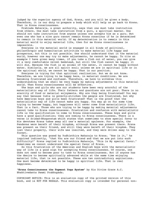 judged by the superior agency of God, Krsna, and you will be given a body.
Therefore, it is our duty to prepare a body which will help us go back to Krsna.
That is Krsna consciousness.
   Prahlada Maharaja, a great authority, says that one must take instruction
from others. One must take instruction from a guru, a spiritual master. One
should not take instruction from anyone unless one accepts him as a guru. But
even one who has a nice guru cannot remain Krsna conscious if he is determined
to remain in this material world. If my determination is to remain in this
material world to enjoy material life, then for me Krsna consciousness is
impossible.
   Everyone in the material world is engaged in all kinds of political,
philanthropic and humanitarian activities to make material life happy and
prosperous, but this is not possible. One should understand that in the material
world, however one may try to make adjustments, he cannot be happy. To cite an
example I have given many times, if you take a fish out of water, you can give
it a very comfortable velvet bedstead, but still the fish cannot be happy; it
will die. Because the fish is an animal of the water, it cannot be happy without
water. Similarly, we are all spirit soul; unless we are in spiritual life or in
the spiritual world, we cannot be happy. That is our position.
   Everyone is trying for that spiritual realization. But we do not know.
Therefore, we are trying to be happy here, in material conditions. We are
becoming frustrated and confused. Therefore, we have to withdraw this
understanding that we shall be very happy by making adjustments to this material
world. Then Krsna consciousness will be effective.
   The boys and girls who are our students have been very scornful of the
materialistic way of life. Their fathers and guardians are not poor. There is no
scarcity of food or material enjoyments. Why are they being frustrated? You may
say that because India is poverty-stricken the people are frustrated, but why
have American boys and girls been frustrated? That is the proof that the
materialistic way of life cannot make you happy. You may go on for some time
trying to become happy, but happiness will never come from materialistic life.
That is a fact. Those who are trying to be happy by making material adjustments
cannot take to Krsna consciousness. Frustration and confusion with materialistic
life is the qualification to come to Krsna consciousness. These boys and girls
have a good qualification; they are coming to Krsna consciousness. There is a
verse in Srimad-Bhagavatam which states that sometimes to show special favor to
His devotees Krsna takes away all one's material opulence. For example, the
Pandavas were bereft of their kingdom, although Krsna was present there. Krsna
was present as their friend, and still they were bereft of their kingdom. They
lost their property, their wife was insulted, and they were driven away to the
forest.
   This question was posed by Yudhisthira Maharaja to Krsna. "How is it," he
inquired indirectly, "that You are our friend and that we are put into such
difficulty?" Krsna replied to Yudhisthira Maharaja, "This is My special favor."
Sometimes we cannot understand the special favor of Krsna.
   So this frustration of the American and English boys with the materialistic
way of life is a good sign for accepting Krsna consciousness. Of course, one
does not need to become poor to take to Krsna consciousness. But if anyone has
the desire to become spiritually advanced while at the same time enjoying
material life, that is not possible. These are two contradictory aspirations.
One must become determined to be happy in spiritual life. That is real
happiness.

“Krsna Consciousness the Topmost Yoga System” by His Divine Grace A.C.
Bhaktivedanta Swami Prabhupada.

COPYRIGHT NOTICE: This is an evaluation copy of the printed version of this
book, and is NOT FOR RESALE. This evaluation copy is intended for personal non-
 