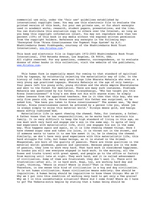 commercial use only, under the “fair use” guidelines established by
international copyright laws. You may use this electronic file to evaluate the
printed version of this book, for your own private use, or for short excerpts
used in academic works, research, student papers, presentations, and the like.
You can distribute this evaluation copy to others over the Internet, so long as
you keep this copyright information intact. You may not reproduce more than ten
percent (10%) of this book in any media without the express written permission
from the copyright holders. Reference any excerpts in the following way:
“Excerpted from “Krsna Consciousness the Topmost Yoga System” by A.C.
Bhaktivedanta Swami Prabhupada, courtesy of the Bhaktivedanta Book Trust
International, www.Krishna.com.”

This book and electronic file is Copyright 1972-2003 Bhaktivedanta Book Trust
International, 3764 Watseka Avenue, Los Angeles, CA 90034, USA.
All rights reserved. For any questions, comments, correspondence, or to evaluate
dozens of other books in this collection, visit the website of the publishers,
www.Krishna.com.


   This human form is especially meant for coming to that standard of spiritual
life by tapasya, by voluntarily rejecting the materialistic way of life. In the
history of India there were many great kings like Bharata Maharaja who even at a
very young age practiced tapasya. Bharata Maharaja at the age of only twenty-
four years left his young wife, young children and the whole empire Bharatavarsa
and went to the forest for meditation. There are many such instances. Prahlada
Maharaja was questioned by his father, Hiranyakasipu, "Who has taught you this
Krsna consciousness?" A king's son does not mix with anyone else; he simply
takes lessons from the appointed teachers. How is it then that this boy, who was
only five years old, was so Krsna conscious? His father was surprised, so he
asked him, "How have you taken to Krsna consciousness?" The answer was, "My dear
father, Krsna consciousness cannot be achieved by a person like you, whose job
is always simply to enjoy this material world." Hiranya means gold, and kasipu
means softly cushioned bed.
   Materialistic life is spent chewing the chewed. Take, for instance, a father.
A father knows that he has responsibilities, so he works hard to maintain his
family. It is very difficult to keep the high standard of living in this age, so
one must work very hard and engage one's son in the same way. In spite of very
bad experience with materialistic life, still one engages his son in the same
way. This happens again and again, so it is like chewing chewed things. Once I
have chewed sugar cane and taken its juice, it is thrown out in the street, and
if someone wants to taste it to see how sweet it is, he is chewing the chewed.
Similarly, we don't have very good experience with this materialistic life, this
hard struggle for life, but human beings, as it is stated in the Srimad-
Bhagavatam, are born of the quality of passion. There are three qualities in the
material world: goodness, passion and ignorance. Because people are in the mode
of passion, they love to work very hard. That hard work is considered happiness.
In London you will see everyone engaged in hard work. In the morning, all the
buses and trucks travel with great speed, and people go to the office or factory
from morning until late at night. They work hard, and it is called advancement
of civilization. Some of them are frustrated; they don't want it. There will be
frustration--after all, it is hard work. Hogs, too, are working hard day and
night, thinking, "Where is stool? Where is stool?"That is their business.
Therefore, in one sense this kind of civilization is a hog and dog civilization.
It is not human civilization. Human civilization means sobriety. One should be
inquisitive. A human being should be inquisitive to know these things: Who am I?
Why am I put into this condition of working very hard to get only a few grains?
Why am I in this uncomfortable situation? Where did I come from? Where do I have
to go? The Vedanta-sutra begins by stating that a human being should be
 