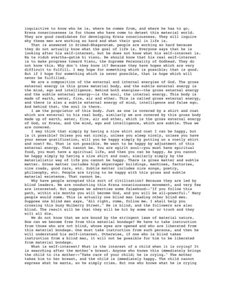 inquisitive to know who he is, where he comes from, and where he has to go.
Krsna consciousness is for those who have come to detest this material world.
They are good candidates for developing Krsna consciousness. They will inquire
why these men are working so hard and what their goal in life is.
   That is answered in Srimad-Bhagavatam. people are working so hard because
they do not actually know what the goal of life is. Everyone says that he is
looking after his self-interest, but he does not know what his self-interest is.
Na te viduh svartha-gatim hi visnu. He should know that his real self-interest
is to make progress toward Visnu, the Supreme Personality of Godhead. They do
not know this. Why don't they know it? Because they have hopes which are very
difficult to fulfill. I may hope for something which is possible; that is good.
But if I hope for something which is never possible, that is hope which will
never be fulfilled.
   We are a composition of the external and internal energies of God. The gross
external energy is this gross material body, and the subtle external energy is
the mind, ego and intelligence. Behind both energies--the gross external energy
and the subtle external energy--is the soul, the internal energy. This body is
made of earth, water, fire, air and ether. This is called gross external energy,
and there is also a subtle external energy of mind, intelligence and false ego.
And behind that, the soul is there.
   I am the proprietor of this body. Just as one is covered by a shirt and coat
which are external to his real body, similarly we are covered by this gross body
made up of earth, water, fire, air and ether, which is the gross external energy
of God, or Krsna, and the mind, ego and intelligence, which are subtle. Thus we
are covered.
   I may think that simply by having a nice shirt and coat I can be happy, but
is it possible? Unless you eat nicely, unless you sleep nicely, unless you have
your sense gratification, will you be happy simply by putting on a costly shirt
and coat? No. That is not possible. We want to be happy by adjustment of this
external energy. That cannot be. You are spirit soul--you must have spiritual
food, you must have a spiritual life, and then you can be happy. As you cannot
be happy simply by having a nice shirt and coat, similarly simply by the
materialistic way of life you cannot be happy. There is gross matter and subtle
matter. Gross matter includes high skyscraper buildings, machines, factories,
nice roads, good cars, etc. Subtle matter includes nice songs, poetry,
philosophy, etc. People are trying to be happy with this gross and subtle
material existence. That cannot be.
   Why have people accepted this sort of civilization? Because they are led by
blind leaders. We are conducting this Krsna consciousness movement, and very few
are interested. But suppose we advertise some falsehood--"If you follow this
path, within six months you will become God, and you will be all-powerful." Many
people would come. This is actually one blind man leading other blind men.
Suppose one blind man says, "All right, come, follow me. I shall help you
crossing this busy Mulberry Street." He is blind, and the followers are also
blind. The result will be that they will be hit by some car or truck and they
will all die.
   We do not know that we are bound by the stringent laws of material nature.
How can we become free from this material bondage? We have to take instruction
from those who are not blind, whose eyes are opened and who are liberated from
this material bondage. One must take instruction from such persons, and then he
will understand his self-interest. Otherwise, if one who is blind takes
instruction from a blind man, it will not be possible for him to be liberated
from material bondage.
   What is self-interest? What is the interest of a child when it is crying? It
is searching after the mother's breast. Anyone who knows this immediately brings
the child to its mother--"Take care of your child; he is crying." The mother
takes him to her breast, and the child is immediately happy. The child cannot
express what he wants, so he simply cries. But one who knows what he is crying
 
