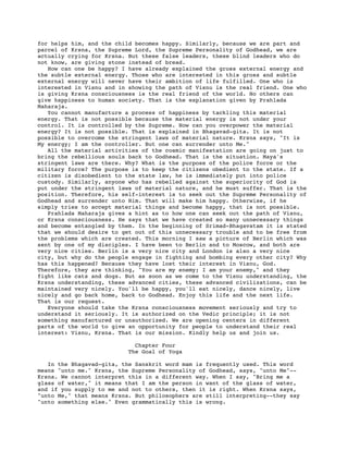 for helps him, and the child becomes happy. Similarly, because we are part and
parcel of Krsna, the Supreme Lord, the Supreme Personality of Godhead, we are
actually crying for Krsna. But these false leaders, these blind leaders who do
not know, are giving stone instead of bread.
   How can one be happy? I have already explained the gross external energy and
the subtle external energy. Those who are interested in this gross and subtle
external energy will never have their ambition of life fulfilled. One who is
interested in Visnu and in showing the path of Visnu is the real friend. One who
is giving Krsna consciousness is the real friend of the world. No others can
give happiness to human society. That is the explanation given by Prahlada
Maharaja.
   You cannot manufacture a process of happiness by tackling this material
energy. That is not possible because the material energy is not under your
control. It is controlled by the Supreme. How can you overpower the material
energy? It is not possible. That is explained in Bhagavad-gita. It is not
possible to overcome the stringent laws of material nature. Krsna says, "It is
My energy; I am the controller. But one can surrender unto Me."
   All the material activities of the cosmic manifestation are going on just to
bring the rebellious souls back to Godhead. That is the situation. Maya's
stringent laws are there. Why? What is the purpose of the police force or the
military force? The purpose is to keep the citizens obedient to the state. If a
citizen is disobedient to the state law, he is immediately put into police
custody. Similarly, anyone who has rebelled against the superiority of God is
put under the stringent laws of material nature, and he must suffer. That is the
position. Therefore, his self-interest is to seek out the Supreme Personality of
Godhead and surrender unto Him. That will make him happy. Otherwise, if he
simply tries to accept material things and become happy, that is not possible.
   Prahlada Maharaja gives a hint as to how one can seek out the path of Visnu,
or Krsna consciousness. He says that we have created so many unnecessary things
and become entangled by them. In the beginning of Srimad-Bhagavatam it is stated
that we should desire to get out of this unnecessary trouble and to be free from
the problems which are created. This morning I saw a picture of Berlin which was
sent by one of my disciples. I have been to Berlin and to Moscow, and both are
very nice cities. Berlin is a very nice city and London is also a very nice
city, but why do the people engage in fighting and bombing every other city? Why
has this happened? Because they have lost their interest in Visnu, God.
Therefore, they are thinking, "You are my enemy; I am your enemy," and they
fight like cats and dogs. But as soon as we come to the Visnu understanding, the
Krsna understanding, these advanced cities, these advanced civilizations, can be
maintained very nicely. You'll be happy, you'll eat nicely, dance nicely, live
nicely and go back home, back to Godhead. Enjoy this life and the next life.
That is our request.
   Everyone should take the Krsna consciousness movement seriously and try to
understand it seriously. It is authorized on the Vedic principle; it is not
something manufactured or unauthorized. We are opening centers in different
parts of the world to give an opportunity for people to understand their real
interest: Visnu, Krsna. That is our mission. Kindly help us and join us.

                            Chapter Four
                          The Goal of Yoga

   In the Bhagavad-gita, the Sanskrit word mam is frequently used. This word
means "unto me." Krsna, the Supreme Personality of Godhead, says, "unto Me"--
Krsna. We cannot interpret this in a different way. When I say, "Bring me a
glass of water," it means that I am the person in want of the glass of water,
and if you supply to me and not to others, then it is right. When Krsna says,
"unto Me," that means Krsna. But philosophers are still interpreting--they say
"unto something else." Even grammatically this is wrong.
 