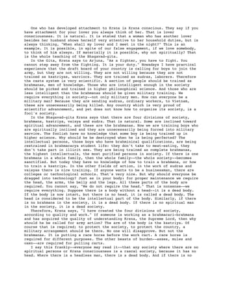 One who has developed attachment to Krsna is Krsna conscious. They say if you
have attachment for your lover you always think of her. That is lover
consciousness. It is natural. It is stated that a woman who has another lover
besides her husband shows herself very attentive to her household duties, but is
always thinking, "When shall my lover and I meet in the night?" This is an
example. It is possible, in spite of our false engagement, if we love somebody,
to think of him always. If materially it is possible, why not spiritually? That
is the whole teaching of the Bhagavad-gita.
   In the Gita, Krsna says to Arjuna, "As a fighter, you have to fight. You
cannot step away from the fighting. It is your duty." Nowadays I have practical
experience that the draft board of your country is calling for boys to join the
army, but they are not willing. They are not willing because they are not
trained as ksatriyas, warriors. They are trained as sudras, laborers. Therefore
the caste system is very scientific. A section of people should be trained as
brahmanas, men of knowledge. Those who are intelligent enough in the society
should be picked and trained in higher philosophical science. And those who are
less intelligent than the brahmanas should be given military training. We
require everything in society--not only military men. How can everyone be a
military man? Because they are sending sudras, ordinary workers, to Vietnam,
these are unnecessarily being killed. Any country which is very proud of
scientific advancement, and yet does not know how to organize its society, is a
fool's society.
   In the Bhagavad-gita Krsna says that there are four divisions of society,
brahmana, ksatriya, vaisya and sudra. That is natural. Some are inclined toward
spiritual advancement, and these are the brahmanas. Now we are training boys who
are spiritually inclined and they are unnecessarily being forced into military
service. The foolish have no knowledge that some boy is being trained up in
higher science. Why should he be destroyed when he is being perfected? The
intellectual persons, those boys who have brahminical qualifications, are being
restrained in brahmacarya student life: they don't take to meat-eating, they
don't take part in illicit sex. They are being trained as complete brahmanas,
the highest intellectuals, the most purified persons in society. If there is one
brahmana in a whole family, then the whole family--the whole society--becomes
sanctified. But today they have no knowledge of how to train a brahmana, or how
to train a ksatriya. In the other fields of action, in the work of sudras and
vaisyas there is nice training. If anyone wants to be a businessman, there are
colleges or technological schools. That's very nice. But why should everyone be
dragged into technology? Just as in your body: for proper maintenance we require
the head, the arms, the belly and the legs. All these parts of the body are
required. You cannot say, "We do not require the head." That is nonsense--we
require everything. Suppose there is a body without a head--it is a dead body.
If the body is now intact, but there is no head, it is called a dead body. The
head is considered to be the intellectual part of the body. Similarly, if there
is no brahmana in the society, it is a dead body. If there is no spiritual man
in the society, it is a dead society.
   Therefore, Krsna says, "I have created the four divisions of society,
according to quality and work." If someone is working as a brahmacari-brahmana
and has acquired the quality of understanding Krsna, the Supreme Lord, then why
should he be called for army action? The arm of the body is the ksatriya. Of
course that is required; to protect the society, to protect the country, a
military arrangement should be there. No one will disapprove. But not the
brahmanas. It is putting a race horse before the work cart. A race horse is
required for different purposes. The other beasts of burden--asses, mules and
oxen--are required for pulling carts.
   I say this frankly--everyone may read it--that any society where there are no
spiritual persons or Krsna consciousness is a rascal society, because it has no
head. Where there is a headless man, there is a dead body. And if there is no
 