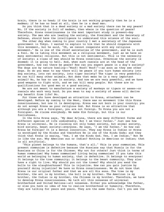 brain, there is no head; if the brain is not working properly then he is a
madman; if he has no head at all, then he is a dead man.
   Do you think that in a dead society or a mad society there can be any peace?
No. If the society is full of madmen, then where is the question of peace?
Therefore, Krsna consciousness is the most important study in present-day
society. The men who are leading the society, the President and the Secretary of
Defense, should have the intelligence to understand this science of the soul.
   The other day when coming to your country I met a secretary of the Japanese
government in Tokyo. I wanted to explain to him that he should cooperate with
this movement, but he said, "Oh, we cannot cooperate with any religious
movement." He is one of the chief secretaries of the government, and he is such
a fool. He is taking this movement as a religious movement, just as we have so
many sentimental religions. But this is not sentimental. This is the necessity
of society: a class of men should be Krsna conscious. Otherwise the society is
doomed; it is going to hell. And, when such rascals are at the head of the
government, how can there be peace? How can you expect peace in a dog's society?
The dogs are by nature howling--"Woof! Woof! Woof!"--as soon as they see other
dogs. So do you mean to say there will be peace if you turn human society into
dog society, into cat society, into tiger society? The tiger is very powerful;
he can kill many other animals. But does that mean he is a very important
animal? No, he has no use in society. And now we are very powerful, and we have
good weapons to fight with, and we can kill many people. But these are no
qualifications for good men or a good society.
   We are not meant to manufacture a society of monkeys or tigers or asses--or
rascals who work very hard. Do you mean to say a society of asses will derive
any benefit from life? No.
   For those who have developed an attraction to Krsna, attachment can be
developed. Before my coming to the West, there was no movement like this Krsna
consciousness, but now it is developing. Krsna was not born in your country; you
do not accept Krsna as your religious God. But Krsna is so attractive that
although you are a foreigner, you are not foreign. To Krsna you are not a
foreigner. He claims everybody. We make Him foreign, but this is our
foolishness.
   In the Gita Krsna says, "My dear Arjuna, there are many different forms and
different species of life undoubtedly. But I am their father." Just see how
Krsna is universal. He is claiming not only human society, but animal society,
bird society, beast society--everyone. He says, "I am the father." So how can
Krsna be foreign? It is a mental concoction. They say Krsna is Indian or Krsna
is worshiped by the Hindus and therefore He is one of the Hindu Gods; and they
think that Krsna is saying, "Yes, I am the Hindu God. Yes, I am Indian." But He
is like the sun. Why American sun or Indian? Nothing is American or Indian; that
is all artificial.
   "This planet belongs to the humans, that's all." This is your communism. This
present communism is defective because the Russians say that Russia is for the
Russians or China is for the Chinese. Why not for others? Just think in terms of
human communism! Why human communism? Living being communism! If you take this
world as belonging to human society, that is defective. It belongs to everyone!
It belongs to the tree community; it belongs to the beast community. They also
have a right to live. Why should you cut the trees? Why should you send the
bulls to the slaughterhouse? This is injustice. How can you gain justice by
yourself doing injustice? We have no Krsna consciousness. We do not know that
Krsna is our original father and that we are all His sons. The tree is my
brother, the ant is my brother, the bull is my brother. The American is my
brother, the Indian is my brother, the Chinese is my brother. Therefore, we have
to develop Krsna consciousness. We talk all this nonsense of universal
brotherhood and United Nations--all nonsense. Either you acknowledge the Father,
or else you have no idea of how to realize brotherhood or humanity. Therefore,
they are talking for years and years. They are the same fools. Can't you see the
 