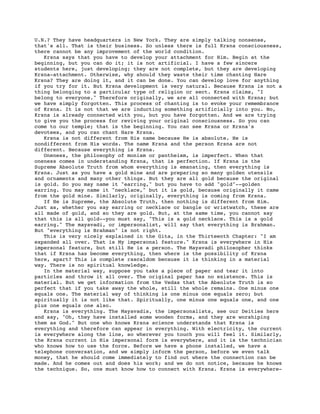 U.N.? They have headquarters in New York. They are simply talking nonsense,
that's all. That is their business. So unless there is full Krsna consciousness,
there cannot be any improvement of the world condition.
   Krsna says that you have to develop your attachment for Him. Begin at the
beginning, but you can do it; it is not artificial. I have a few sincere
students here, just developing; they are not complete, but they are developing
Krsna-attachment. Otherwise, why should they waste their time chanting Hare
Krsna? They are doing it, and it can be done. You can develop love for anything
if you try for it. But Krsna development is very natural. Because Krsna is not a
thing belonging to a particular type of religion or sect. Krsna claims, "I
belong to everyone." Therefore originally, we are all connected with Krsna; but
we have simply forgotten. This process of chanting is to evoke your remembrance
of Krsna. It is not that we are inducting something artificially into you. No,
Krsna is already connected with you, but you have forgotten. And we are trying
to give you the process for reviving your original consciousness. So you can
come to our temple; that is the beginning. You can see Krsna or Krsna's
devotees, and you can chant Hare Krsna.
   Krsna is not different from His name because He is absolute. He is
nondifferent from His words. The name Krsna and the person Krsna are not
different. Because everything is Krsna.
   Oneness, the philosophy of monism or pantheism, is imperfect. When that
oneness comes in understanding Krsna, that is perfection. If Krsna is the
Supreme Absolute Truth from whom everything is emanating, then everything is
Krsna. Just as you have a gold mine and are preparing so many golden utensils
and ornaments and many other things. But they are all gold because the original
is gold. So you may name it "earring," but you have to add "gold"--golden
earring. You may name it "necklace," but it is gold, because originally it came
from the gold mine. Similarly, originally, everything is coming from Krsna.
   If He is Supreme, the Absolute Truth, then nothing is different from Him.
Just as, whether you say earring or necklace or bangle or wristwatch, these are
all made of gold, and so they are gold. But, at the same time, you cannot say
that this is all gold--you must say, "This is a gold necklace. This is a gold
earring." The mayavadi, or impersonalist, will say that everything is Brahman.
But "everything is Brahman" is not right.
   This is very nicely explained in the Gita, in the Thirteenth Chapter: "I am
expanded all over. That is My impersonal feature." Krsna is everywhere in His
impersonal feature, but still He is a person. The Mayavadi philosopher thinks
that if Krsna has become everything, then where is the possibility of Krsna
here, apart? This is complete rascaldom because it is thinking in a material
way. There is no spiritual knowledge.
   In the material way, suppose you take a piece of paper and tear it into
particles and throw it all over. The original paper has no existence. This is
material. But we get information from the Vedas that the Absolute Truth is so
perfect that if you take away the whole, still the whole remains. One minus one
equals one. The material way of thinking is one minus one equals zero; but
spiritually it is not like that. Spiritually, one minus one equals one, and one
plus one equals one also.
   Krsna is everything. The Mayavadis, the impersonalists, see our Deities here
and say, "Oh, they have installed some wooden forms, and they are worshiping
them as God." But one who knows Krsna science understands that Krsna is
everything and therefore can appear in everything. With electricity, the current
is everywhere along the line, so wherever you touch you will feel it. Similarly,
the Krsna current in His impersonal form is everywhere, and it is the technician
who knows how to use the force. Before we have a phone installed, we have a
telephone conversation, and we simply inform the person, before we even talk
money, that he should come immediately to find out where the connection can be
made. And he comes out and does his work; and we do not notice, because he knows
the technique. So, one must know how to connect with Krsna. Krsna is everywhere-
 