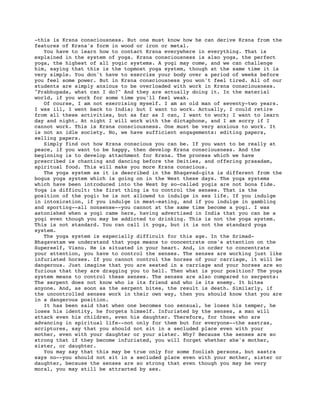 -this is Krsna consciousness. But one must know how he can derive Krsna from the
features of Krsna's form in wood or iron or metal.
   You have to learn how to contact Krsna everywhere in everything. That is
explained in the system of yoga. Krsna consciousness is also yoga, the perfect
yoga, the highest of all yogic systems. A yogi may come, and we can challenge
him, saying that this is the topmost yoga system, though at the same time it is
very simple. You don't have to exercise your body over a period of weeks before
you feel some power. But in Krsna consciousness you won't feel tired. All of our
students are simply anxious to be overloaded with work in Krsna consciousness.
"Prabhupada, what can I do?" And they are actually doing it. In the material
world, if you work for some time you'll feel weak.
   Of course, I am not exercising myself. I am an old man of seventy-two years.
I was ill, I went back to India; but I want to work. Actually, I could retire
from all these activities, but as far as I can, I want to work; I want to learn
day and night. At night I will work with the dictaphone, and I am sorry if I
cannot work. This is Krsna consciousness. One must be very anxious to work. It
is not an idle society. No, we have sufficient engagements: editing papers,
selling papers.
   Simply find out how Krsna conscious you can be. If you want to be really at
peace, if you want to be happy, then develop Krsna consciousness. And the
beginning is to develop attachment for Krsna. The process which we have
prescribed is chanting and dancing before the Deities, and offering prasadam,
spiritual food. This will make you more Krsna conscious.
   The yoga system as it is described in the Bhagavad-gita is different from the
bogus yoga system which is going on in the West these days. The yoga systems
which have been introduced into the West by so-called yogis are not bona fide.
Yoga is difficult: the first thing is to control the senses. That is the
position of the yogi: he is not allowed to indulge in sex life. If you indulge
in intoxication, if you indulge in meat-eating, and if you indulge in gambling
and sporting--all nonsense--you cannot at the same time become a yogi. I was
astonished when a yogi came here, having advertised in India that you can be a
yogi even though you may be addicted to drinking. This is not the yoga system.
This is not standard. You can call it yoga, but it is not the standard yoga
system.
   The yoga system is especially difficult for this age. In the Srimad-
Bhagavatam we understand that yoga means to concentrate one's attention on the
Superself, Visnu. He is situated in your heart. And, in order to concentrate
your attention, you have to control the senses. The senses are working just like
infuriated horses. If you cannot control the horses of your carriage, it will be
dangerous. Just imagine that you are seated in a carriage and your horses are so
furious that they are dragging you to hell. Then what is your position? The yoga
system means to control these senses. The senses are also compared to serpents:
The serpent does not know who is its friend and who is its enemy. It bites
anyone. And, as soon as the serpent bites, the result is death. Similarly, if
the uncontrolled senses work in their own way, then you should know that you are
in a dangerous position.
   It has been said that when one becomes too sensual, he loses his temper, he
loses his identity, he forgets himself. Infuriated by the senses, a man will
attack even his children, even his daughter. Therefore, for those who are
advancing in spiritual life--not only for them but for everyone--the sastras,
scriptures, say that you should not sit in a secluded place even with your
mother, even with your daughter or your sister. Why? Because the senses are so
strong that if they become infuriated, you will forget whether she's mother,
sister, or daughter.
   You may say that this may be true only for some foolish persons, but sastra
says no--you should not sit in a secluded place even with your mother, sister or
daughter, because the senses are so strong that even though you may be very
moral, you may still be attracted by sex.
 