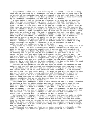 Our position in this world, our suffering in this world, is due to the body.
This body is the cause of all miseries, and the ultimate goal of life should be
to get out of this material body and be situated in the spiritual body. This is
a foreign atmosphere. The soul is free spiritually, but it has been conditioned
by this material atmosphere. And the body is of this matter.
   A human being is fit to inquire as to whether he is this body or something
else. This can be understood very easily. I am not this body, because at the
time of death the body remains--although everyone cries, "Oh, the poor man is
gone!" The man is lying there. Why do you say he is gone? He is lying there! At
that time, we can come to our senses: the body is not the man. The real man is
gone. The childhood body is changed to the youthful body, and the childhood body
is gone. Similarly, when the boyhood body is gone, you'll have to accept a body
like mine, an old man's body. The body is changing. Not only year after year,
but at every second the body is changing. Still, you are situated there. This is
very simple to understand. And because the body is there, we are suffering.
Everyone is trying to get out of suffering, in any field of action; in the
economic field, in the political field, or any field of activity, social or
national, everyone is trying to get out of misery. There is no other activity.
Either nationally or socially, individually or collectively, we are all
suffering; and this suffering is due to the body.
   Yoga means to inquire. What am I? If I am not this body, then what am I? I am
pure soul. Now, if my bodily activities or sensual activities are incorrect, I
will not be able to understand myself--what I am--and the Bhagavad-gita says
that we are all grand fools. Why fools? Since we have this body, we are fools.
If somebody invites you to come to his apartment but you know it is full of
danger, do you think you would like to go there? "Oh no," you will say, "I am
not going there. If it is full of danger, why shall I go?" Similarly, don't you
think that the body is full of danger? Then, why are you going there, taking
repeated birth? When you are flying in a plane, you are always fearful that
there may be a crash. And what is this crashing? It is due to the body. The soul
cannot be affected by crashes. But you are always afraid.
   The soul is ever-existing, and the body will not exist. And because you are
existing and the soul has accepted the nonexisting body, therefore you suffer.
   The problem, then, is how to get out, just as you try to get out of a fever.
The fevered condition is not your permanent life. Permanent life is enjoyment,
but due to the fever you cannot enjoy life. When you are sick you cannot go out;
you have to rest and take so many medicines and formulas. But we don't want
that--"Why should I be a sick person?" But you are diseased. Similarly, we
should always know that this bodily conditional stage of the pure soul is a
diseased condition. And anyone who does not know that he is suffering from
disease is a fool. He is Fool Number One.
   The sastra says, everyone is born a fool: because he has this body, therefore
he was born a fool. No being, either American or Indian, cat or dog, is free
from this. You have come to disease, that's all. If you feel, "I am an
American," that is a kind of disease; if you feel, "I am an Indian," that is
also a disease; if you feel, "I am a cat," that is a disease. You are not a cat,
you are not a dog, you are not Indian, you are not fair, you are not black. You
are your soul--that is your identity! And one who does not understand this
truth, that "I am pure soul," is defeated in all his activities.
   Lord Jesus Christ taught like that: If you lose your soul and gain the whole
world, what do you gain? People do not know what they are, and yet they work
just like madmen. Just see, all these people are working, and they are madmen.
They are not Americans or Indians, Germans or Japanese. They are nothing of the
kind. They have been given a chance to come to this naughty place, this Earth;
and so, being born in a particular place, they have a particular kind of body--
and they are mad after it.
   The Bhagavad-gita says that just as our outer garments are changed, so this
body is changed. Yoga means the process of getting out of this material
 