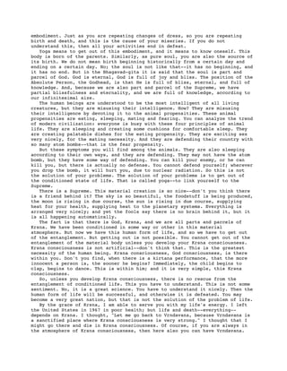 embodiment. Just as you are repeating changes of dress, so you are repeating
birth and death, and this is the cause of your miseries. If you do not
understand this, then all your activities end in defeat.
   Yoga means to get out of this embodiment, and it means to know oneself. This
body is born of the parents. Similarly, as pure soul, you are also the source of
its birth. We do not mean birth beginning historically from a certain day and
ending on a certain day. No; the soul is not like that--it has no beginning, and
it has no end. But in the Bhagavad-gita it is said that the soul is part and
parcel of God. God is eternal, God is full of joy and bliss. The position of the
Absolute Person, the Godhead, is that He is full of bliss, eternal, and full of
knowledge. And, because we are also part and parcel of the Supreme, we have
partial blissfulness and eternality, and we are full of knowledge, according to
our infinitesimal size.
   The human beings are understood to be the most intelligent of all living
creatures, but they are misusing their intelligence. How? They are misusing
their intelligence by devoting it to the animal propensities. These animal
propensities are eating, sleeping, mating and fearing. You can analyze the trend
of modern civilization: everyone is busy with these four principles of animal
life. They are sleeping and creating some cushions for comfortable sleep. They
are creating palatable dishes for the eating propensity. They are exciting sex
very nicely, for the mating necessity. And they are defending their country with
so many atom bombs--that is the fear propensity.
   But these symptoms you will find among the animals. They are also sleeping
according to their own ways, and they are defending. They may not have the atom
bomb, but they have some way of defending. You can kill your enemy, or he can
kill you, but there is actually no defense. You cannot defend yourself; wherever
you drop the bomb, it will hurt you, due to nuclear radiation. So this is not
the solution of your problems. The solution of your problems is to get out of
the conditioned state of life. That is called yoga--to link yourself to the
Supreme.
   There is a Supreme. This material creation is so nice--don't you think there
is a friend behind it? The sky is so beautiful, the foodstuff is being produced,
the moon is rising in due course, the sun is rising in due course, supplying
heat for your health, supplying heat to the planetary systems. Everything is
arranged very nicely; and yet the fools say there is no brain behind it, but it
is all happening automatically.
   The fact is that there is God, Krsna, and we are all parts and parcels of
Krsna. We have been conditioned in some way or other in this material
atmosphere. But now we have this human form of life, and so we have to get out
of the entanglement. But getting out is not possible. You cannot get out of the
entanglement of the material body unless you develop your Krsna consciousness.
Krsna consciousness is not artificial--don't think that. This is the greatest
necessity of the human being. Krsna consciousness, God consciousness, is there
within you. Don't you find, when there is a kirtana performance, that the more
innocent a person is, the sooner he begins? Immediately, the child begins to
clap, begins to dance. This is within him; and it is very simple, this Krsna
consciousness.
   So, unless you develop Krsna consciousness, there is no rescue from the
entanglement of conditioned life. This you have to understand. This is not some
sentiment. No, it is a great science. You have to understand it nicely. Then the
human form of life will be successful, and otherwise it is defeated. You may
become a very great nation, but that is not the solution of the problem of life.
   By the grace of Krsna, I am able to serve you with my life's energy. I left
the United States in 1967 in poor health; but life and death--everything--
depends on Krsna. I thought, "Let me go back to Vrndavana, because Vrndavana is
a sanctified place where Krsna consciousness is very strong." I thought that I
might go there and die in Krsna consciousness. Of course, if you are always in
the atmosphere of Krsna consciousness, then here also you can have Vrndavana.
 