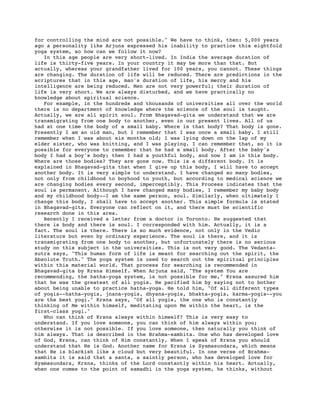 for controlling the mind are not possible." We have to think, then: 5,000 years
ago a personality like Arjuna expressed his inability to practice this eightfold
yoga system, so how can we follow it now?
   In this age people are very short-lived. In India the average duration of
life is thirty-five years. In your country it may be more than that. But
actually, whereas your grandfather lived for 100 years, you cannot. These things
are changing. The duration of life will be reduced. There are predictions in the
scriptures that in this age, man's duration of life, his mercy and his
intelligence are being reduced. Men are not very powerful; their duration of
life is very short. We are always disturbed, and we have practically no
knowledge about spiritual science.
   For example, in the hundreds and thousands of universities all over the world
there is no department of knowledge where the science of the soul is taught.
Actually, we are all spirit soul. From Bhagavad-gita we understand that we are
transmigrating from one body to another, even in our present lives. All of us
had at one time the body of a small baby. Where is that body? That body is gone.
Presently I am an old man, but I remember that I was once a small baby. I still
remember when I was about six months old; I was lying down on the lap of my
elder sister, who was knitting, and I was playing. I can remember that, so it is
possible for everyone to remember that he had a small body. After the baby's
body I had a boy's body; then I had a youthful body, and now I am in this body.
Where are those bodies? They are gone now. This is a different body. It is
explained in Bhagavad-gita that when I give up this body, I will have to accept
another body. It is very simple to understand. I have changed so many bodies,
not only from childhood to boyhood to youth, but according to medical science we
are changing bodies every second, imperceptibly. This Process indicates that the
soul is permanent. Although I have changed many bodies, I remember my baby body
and my childhood body--I am the same person, soul. Similarly, when ultimately I
change this body, I shall have to accept another. This simple formula is stated
in Bhagavad-gita. Everyone can reflect on it, and there must be scientific
research done in this area.
   Recently I received a letter from a doctor in Toronto. He suggested that
there is body and there is soul. I corresponded with him. Actually, it is a
fact. The soul is there. There is so much evidence, not only in the Vedic
literature but even by ordinary experience. The soul is there, and it is
transmigrating from one body to another, but unfortunately there is no serious
study on this subject in the universities. This is not very good. The Vedanta-
sutra says, "This human form of life is meant for searching out the spirit, the
Absolute Truth." The yoga system is used to search out the spiritual principles
within this material world. That process for searching is recommended in
Bhagavad-gita by Krsna Himself. When Arjuna said, "The system You are
recommending, the hatha-yoga system, is not possible for me," Krsna assured him
that he was the greatest of all yogis. He pacified him by saying not to bother
about being unable to practice hatha-yoga. He told him, "Of all different types
of yogis--hatha-yogis, jnana-yogis, dhyana-yogis, bhakta-yogis, karma-yogis--you
are the best yogi." Krsna says, "Of all yogis, the one who is constantly
thinking of Me within himself, meditating upon Me within the heart, is the
first-class yogi."
   Who can think of Krsna always within himself? This is very easy to
understand. If you love someone, you can think of him always within you;
otherwise it is not possible. If you love someone, then naturally you think of
him always. That is described in the Brahma-samhita. One who has developed love
of God, Krsna, can think of Him constantly. When I speak of Krsna you should
understand that He is God. Another name for Krsna is Syamasundara, which means
that He is blackish like a cloud but very beautiful. In one verse of Brahma-
samhita it is said that a santa, a saintly person, who has developed love for
Syamasundara, Krsna, thinks of the Lord constantly within his heart. Actually,
when one comes to the point of samadhi in the yoga system, he thinks, without
 