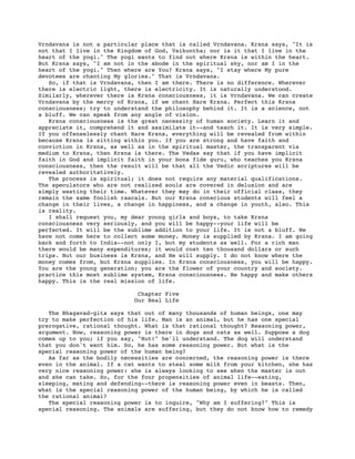 Vrndavana is not a particular place that is called Vrndavana. Krsna says, "It is
not that I live in the Kingdom of God, Vaikuntha; nor is it that I live in the
heart of the yogi." The yogi wants to find out where Krsna is within the heart.
But Krsna says, "I am not in the abode in the spiritual sky, nor am I in the
heart of the yogi." Then where are You? Krsna says, "I stay where My pure
devotees are chanting My glories." That is Vrndavana.
   So, if that is Vrndavana, then I am there. There is no difference. Wherever
there is electric light, there is electricity. It is naturally understood.
Similarly, wherever there is Krsna consciousness, it is Vrndavana. We can create
Vrndavana by the mercy of Krsna, if we chant Hare Krsna. Perfect this Krsna
consciousness; try to understand the philosophy behind it. It is a science, not
a bluff. We can speak from any angle of vision.
   Krsna consciousness is the great necessity of human society. Learn it and
appreciate it, comprehend it and assimilate it--and teach it. It is very simple.
If you offenselessly chant Hare Krsna, everything will be revealed from within
because Krsna is sitting within you. If you are strong and have faith and
conviction in Krsna, as well as in the spiritual master, the transparent via
medium to Krsna, then Krsna is there. The Vedas say that if you have implicit
faith in God and implicit faith in your bona fide guru, who teaches you Krsna
consciousness, then the result will be that all the Vedic scriptures will be
revealed authoritatively.
   The process is spiritual; it does not require any material qualifications.
The speculators who are not realized souls are covered in delusion and are
simply wasting their time. Whatever they may do in their official class, they
remain the same foolish rascals. But our Krsna conscious students will feel a
change in their lives, a change in happiness, and a change in youth, also. This
is reality.
   I shall request you, my dear young girls and boys, to take Krsna
consciousness very seriously, and you will be happy--your life will be
perfected. It will be the sublime addition to your life. It is not a bluff. We
have not come here to collect some money. Money is supplied by Krsna. I am going
back and forth to India--not only I, but my students as well. For a rich man
there would be many expenditures; it would cost ten thousand dollars or such
trips. But our business is Krsna, and He will supply. I do not know where the
money comes from, but Krsna supplies. In Krsna consciousness, you will be happy.
You are the young generation; you are the flower of your country and society.
practice this most sublime system, Krsna consciousness. Be happy and make others
happy. This is the real mission of life.

                            Chapter Five
                           Our Real Life

   The Bhagavad-gita says that out of many thousands of human beings, one may
try to make perfection of his life. Man is an animal, but he has one special
prerogative, rational thought. What is that rational thought? Reasoning power,
argument. Now, reasoning power is there in dogs and cats as well. Suppose a dog
comes up to you; if you say, "Hut!" he'll understand. The dog will understand
that you don't want him. So, he has some reasoning power. But what is the
special reasoning power of the human being?
   As far as the bodily necessities are concerned, the reasoning power is there
even in the animal. If a cat wants to steal some milk from your kitchen, she has
very nice reasoning power: she is always looking to see when the master is out
and she can take. So, for the four propensities of animal life--eating,
sleeping, mating and defending--there is reasoning power even in beasts. Then,
what is the special reasoning power of the human being, by which he is called
the rational animal?
   The special reasoning power is to inquire, "Why am I suffering?" This is
special reasoning. The animals are suffering, but they do not know how to remedy
 