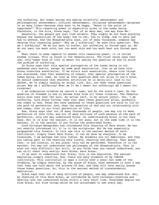 the suffering. But human beings are making scientific advancement and
philosophical advancement, cultural advancement, religious advancement--progress
in so many lines--because they want to be happy. "Where is the point of
happiness?" This reasoning power is especially given to the human being.
Therefore, in the Gita, Krsna says, "Out of so many men, one may know Me."
    Generally, the people are just like animals. They simply do not know anything
beyond the necessities of the body: how to eat, how to sleep, how to mate and
how to defend. And the Bhagavad-gita says, out of many thousands, someone may
develop this reasoning power: "Why am I suffering?" He asks this question: "Why
am I suffering?" We do not want to suffer, but suffering is forced upon us. We
do not want too much cold, but too much cold and too much heat are forced upon
us.
    When there is some impetus to awaken this reasoning power, it is called
brahma jijnasa. This is found in the Vedanta-sutra. The first verse says that
now, this human form of life is meant for asking the question of how to solve
the problem of suffering.
    So Krsna says that this special prerogative of the human being is nut
awakened very easily, except by some good association. Just as we have this
Krsna conscious association. If we attain such association, where nice things
are discussed, then that awakening of reason, that special prerogative of the
human being, will come. As long as this question does not arise in one's mind,
he should understand that whatever activities he is doing will lead to his
defeat. He is simply leading an animal life. But, not when these questions
arise: Why am I suffering? What am I? Am I meant for suffering? Am I meant for
troubles?
    I am undergoing troubles by nature's laws, and by the state's laws. So the
question of freedom is how to become free from all these troubles. The Vedanta-
sutra also says that the soul, my actual self, is by nature joyful. Yet, I am
suffering. Lord Krsna further says that when these questions arise, gradually
one comes to God. Those who have awakened to these questions are said to lie on
the path of perfection. And, when the question of God and our relationship with
God comes, that is our final perfection of life.
    Now, Krsna says that out of many thousands of people, one may try to make
perfection of this life; and out of many millions of such persons on the path of
perfection, only one may understand Krsna. So understanding Krsna is not very
easy. But it is also the easiest. It is not easy, but at the same time it is the
easiest. It is the easiest if you follow the prescribed forms.
    Lord Caitanya Mahaprabhu has introduced this chanting of Hare Krsna. He has
not exactly introduced it; it is in the scriptures. But He has especially
propagated this formula. In this age this is the easiest method of self-
realization. Simply chant Hare Krsna. It can be done by everyone. In my
classroom, I am perhaps the only Indian. My students are all Americans, and they
are taking part in the chanting very nicely, chanting and dancing. That means
that, in any country, in any place, this can be performed. Therefore it is the
easiest. You may not understand the philosophy of the Bhagavad-gita. That is
also not very difficult; but still, if you think that you cannot understand, you
can still chant very easily: Hare Krsna, Hare Krsna.
    If we want to understand God, Krsna, this is the beginning. The easiest
beginning--simply chanting. Now, there are many students of my ISKCON
institution. This institution is open a little over a year; but some of the
students, by simply chanting, by the grace of Krsna, have advanced in such a way
that they can talk about the science of God, and they will very easily answer
those human questions. So, this is the easiest method of transcendental
meditation.
    Krsna says that out of many millions of people, one may understand Him. But,
by chanting of this Hare Krsna, as introduced by Lord Caitanya--chanting and
dancing--you can understand Krsna within a very short time. Knowledge begins not
from Krsna, but from things which we are accustomed to see every day.
 