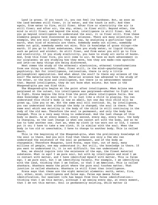 Land is gross. If you touch it, you can feel its hardness. But, as soon as
the land becomes still finer, it is water, and the touch is soft. And then
again, from water to fire, still finer. After fire or electricity the air is
still finer; and after air, the sky, ether, is finer still. Beyond ether, the
mind is still finer; and beyond the mind, intelligence is still finer. And, if
you go beyond intelligence to understand the soul, it is finer still. From these
elements people have discovered so many sciences. There are many scientists, for
example, who are soil experts; they can say, by analyzing a particular type of
earth, what kind of minerals are there. Somebody seeks out silver, somebody
seeks out gold, somebody seeks out mica. This is knowledge of gross things--the
earth. If you go to finer substances, then you study water, or liquid things,
such as petrol and alcohol. Go still finer, and from water you will go to fire
and electricity. If you study electricity, you have to study all sorts of books.
And, from this finer fire, you will come to air. We have so much advancement in
our airplanes; we are studying how they move, how they are made--now sputniks
and jets--so many things are being discovered.
   Next comes the study of the ethereal: electronics, ethereal transformations
from one thing to another. Then, finer still, is the mind--psychology and
psychiatry. But for intelligence, rationalism, there is only a little
philosophical speculation. And what about the soul? Is there any science of the
soul? The materialists have none. Material science has advanced to the study of
the ether, or the mind and intelligence, but there is no advancement beyond
that. Beyond intelligence, they do not know what exists. But here in the
Bhagavad-gita you can find this.
   The Bhagavad-gita begins at the point after intelligence. When Arjuna was
perplexed at the outset, his intelligence was perplexed--whether to fight or not
to fight. Krsna begins the Gita from the point where intelligence fails. How
does knowledge of the soul begin? It is just like a child is playing. You can
understand this child's body is now so small, but one day this child will be
grown up, like you or me. But the same soul will continue. So, by intelligence,
you can understand that although the body is changed, the soul is there. The
same soul which was existing in the body of the child is still continuing in the
body of the old man. Therefore the soul is permanent, and only the body has
changed. This is a very easy thing to understand. And the last change of this
body is death. As at every moment, every second, every day, every hour, the body
is changing, so the last change is when one cannot act with the body, and so he
has to take another one. Just as, when my cloth is too worn out or old, I cannot
put it on; I have to take a new cloth. It is similar with the soul. When the
body is too old or unworkable, I have to change to another body. This is called
death.
   This is the beginning of the Bhagavad-gita, when the preliminary knowledge of
the soul is there. And you will find that there are only a few who can
understand the existence of the soul as permanent, and of the body as
changeable. Therefore Bhagavan, Lord Krsna, says that, out of many, many
millions of people, one may understand it. But still, the knowledge is there. If
you want to understand it, it is not difficult. You can understand it.
   Now, we should inquire into the existence of the ego, the finest material
substance. What is ego? I am pure soul, but with my intelligence and mind I am
in contact with matter, and I have identified myself with matter. This is false
ego. I am pure soul, but I am identifying falsely. For example, I am identifying
with the land, thinking that I am Indian, or that I am American. This is called
ahankara. Ahankara means the point where the pure soul touches matter. That
junction is called ahankara. Ahankara is still finer than intelligence.
   Krsna says that these are the eight material elements: earth, water, fire,
air, ether, mind, intelligence and false ego. False ego means false
identification. Our nescient life has begun from this false identification--
thinking that I am this matter, although I am seeing every day, at every moment,
that I am not this matter. Soul is permanently existing, while matter is
 
