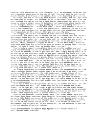 changing. This misconception, this illusion, is called ahankara, false ego. And
your liberation means when you are out of this false ego. What is that status?
Aham brahmasmi. I am Brahman, I am spirit. That is the beginning of liberation.
   Of course, one may be suffering from disease, from fever, and the temperature
may come down to normal, 98.6 degrees. So he is now normal, but that is not the
cure. Suppose for two days he has a 98.6 degree temperature, but with a slight
change of diet, a slight change of behavior, the temperature rises immediately
to 100. Relapse. Similarly, simply purifying the mind, rejecting this false
ahankara identification--I am not this body, I am not this matter; I am soul--
this is not liberation. It is only the beginning of liberation. If you stick to
this point, and continue--just as you might continue your activities and keep
your temperature at 98.6 degrees--then you are a healthy man.
   For example, in the West now there is some propaganda for taking
intoxication. The people want to forget the bodily existence. But how long will
you forget? There will be a relapse. You can forget for one hour or two, by
intoxication, and think that I am not this body. But unless you are actually on
the platform of understanding yourself by knowledge, it is not possible to
continue. Still, everyone is trying to think, "I am not this body." They have
experience that they are suffering so much on account of bodily identification,
and so, "If only I could forget my bodily identification!"
   This is only a negative conception. When you actually realize yourself,
simply understanding that you are Brahman will not do. You have to engage in the
activities of Brahman. Otherwise you will fall down. Simply flying very high is
no solution to the problem of going to the moon. Nowadays the fools are trying
to go to the moon, but they simply go 240,000 miles up from the Earth, touch the
moon, and return. They are very proud. There is so much talk of aeronautics:
crowds and meetings and conferences. But what have they done? What are 240,000
miles in that vast sky? If you go 240 million miles, still you are limited. So
this will not do. If you want to go high, you must have permanent shelter. If
you can take rest there, then you cannot fall down. But if you have no rest,
then you will have to fall down. The airplane goes high, seven miles, eight
miles up from the earth, but it comes down immediately.
   So, simply understanding ahankara means no more than understanding the false
identification. Simply understanding that I am not matter, I am soul, is not
perfection. The impersonalist, the void philosopher, simply thinks of the
negative, that I am not this matter, I am not this body. This will not stay. You
have to not only realize that you are not matter, but you have to engage
yourself in the spiritual world. And that spiritual world means to be working in
Krsna consciousness. That spiritual world, that functioning of our real life, is
Krsna consciousness.
   False ego I have already explained. It is neither matter nor spirit, but the
junction--where the spirit soul comes into contact with matter and forgets
himself. It is just as, in delirium, a man is diseased and his brain becomes
puzzled, and gradually he forgets himself and becomes a madman. He is gradually
forgetting. So there is the beginning of loss, and there is one point where he
forgets. That beginning point is called ahankara, or false ego.
   Chanting the maha-mantra--Hare Krsna, Hare Krsna, Krsna Krsna, Hare Hare.
Hare Rama, Hare Rama, Rama Rama, Hare Hare--is the process not merely of putting
an end to this false conception of the self, but it goes beyond that, to the
point where the pure spirit soul engages in his eternal, blissful, all-knowing
activities in the loving service of God. This is the height of conscious
development, the ultimate goal of all living entities now evolving through the
cycles and species of material nature.

“Krsna Consciousness the Topmost Yoga System” by His Divine Grace A.C.
Bhaktivedanta Swami Prabhupada.
 
