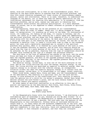 sense, mind and intelligence, he is then on the transcendental plane. This
chanting of the Hare Krsna mantra is enacted from the spiritual platform, and
thus this sound vibration surpasses all lower strata of consciousness--namely
sensual, mental and intellectual. There is no need, therefore, to understand the
language of the mantra, nor is there any need for mental speculation nor any
intellectual adjustment for chanting this maha-mantra. It is automatic, from the
spiritual platform, and as such, anyone can take part in vibrating this
transcendental sound without any previous qualification. In a more advanced
stage, of course, one is not expected to commit offenses on grounds of spiritual
understanding.
   In the beginning, there may not be the presence of all transcendental
ecstasies, which are eight in number. These are: (1) Being stopped as though
dumb, (2) perspiration, (3) standing up of hairs on the body, (4) dislocation of
voice, (5) trembling, (6) fading of the body, (7) crying in ecstasy, and (8)
trance. But there is no doubt that chanting for a while takes one immediately to
the spiritual platform, and one shows the first symptom of this in the urge to
dance along with the chanting of the mantra. We have seen this practically. Even
a child can take part in the chanting and dancing. Of course, for one who is too
entangled in material life, it takes a little more time to come to the standard
point, but even such a materially engrossed man is raised to the spiritual
platform very quickly. When it is chanted by a pure devotee of the Lord in love,
it has the greatest efficacy on hearers, and as such this chanting should be
heard from the lips of a pure devotee of the Lord, so that immediate effects can
be achieved. As far as possible, chanting from the lips of nondevotees should be
avoided. Milk touched by the lips of a serpent has poisonous effects.
   The word Hara is the form of addressing the energy of the Lord, and the words
Krsna and Rama are forms of addressing the Lord Himself. Both Krsna and Rama
mean the supreme pleasure, and Hara is the supreme pleasure energy of the Lord,
changed to Hare (Hah-ray) in the vocative. The supreme pleasure energy of the
Lord helps us to reach the Lord.
   The material energy, called maya, is also one of the multi-energies of the
Lord. And we the living entities are also the energy, marginal energy, of the
Lord. The living entities are described as superior to material energy. When the
superior energy is in contact with the inferior energy, an incompatible
situation arises; but when the superior marginal energy is in contact with the
superior energy, called Hara, it is established in its happy, normal condition.
   These three words, namely Hara, Krsna and Rama, are the transcendental seeds
of the maha-mantra. The chanting is a spiritual call for the Lord and His
energy, to give protection to the conditioned soul. This chanting is exactly
like the genuine cry of a child for its mother's presence. Mother Hara helps the
devotee achieve the Lord Father's grace, and the Lord reveals Himself to the
devotee who chants this mantra sincerely.
   No other means of spiritual realization is as effective in this age of
quarrel and hypocrisy as the maha-mantra: Hare Krsna, Hare Krsna, Krsna Krsna,
Hare Hare. Hare Rama, Hare Rama, Rama Rama, Hare Hare.

                           Chapter Seven
                       How Bhakti-yoga Works

   In the Bhagavad-gita Krsna tells His disciple Arjuna, "I am disclosing a most
confidential part of knowledge to you, because you are My dear friend." As is
stated in the Fourth Chapter, the Bhagavad-gita is spoken to Arjuna because of
his one qualification: he was a devotee. The Lord says that the mystery of the
Bhagavad-gita is very confidential. Without being an unalloyed devotee you
cannot know it. In India there are 645 different commentaries on the Gita. One
professor has proposed that Krsna is a doctor and Arjuna is His patient and has
made his commentary in that way. Similarly, there are commentators and people
who have taken it that everyone is perfect, and that they can interpret
 