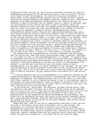scripture in their own way. As far as we are concerned, we agree to read the
Bhagavad-gita according to the instructions given in the Gita itself. This has
to be taken through the parampara, the system of disciplic succession. It is
being taught by the Supreme Person because "you are My dear friend. I desire
that you may become prosperous and happy. Therefore I speak to you." Krsna wants
everyone to be happy and peaceful and prosperous, but they do not want it.
Sunshine is open to everyone, but if someone wishes to remain in darkness, what
can the sunshine do for him? So the Gita is open to everyone. There are
different species of life, and lower and higher grades of understanding exist--
that is a fact. But Krsna says that this knowledge is for anyone. If one has
lower birth or whatever, it doesn't matter. The Bhagavad-gita offers
transcendental subject matter everyone can understand provided he goes along
with the principle as stated in the Fourth Chapter. That is, that the Gita is
coming down in disciplic succession: "I first of all instructed this yoga system
to the sun-god Vivasvan, who taught it to Manu, who taught it to Iksvaku." From
Krsna the disciplic succession is coming down, but "in course of time the
disciplic succession was broken." Arjuna is therefore made the new disciple. In
the Second Chapter, Arjuna surrenders: "So far we have been talking as friends,
but now I accept You as my spiritual master." Anyone following the principle in
this line accepts the guru as Krsna, and the student must represent Arjuna.
Krsna is speaking as the spiritual master of Arjuna, and Arjuna says, "Whatever
You are saying I accept." Read it like that--not: "I like this, so I accept it;
this I don't like, and so I reject it." Such reading is useless nonsense.
   The teacher must be a representative of Krsna, a devotee, and the student
must be like Arjuna. Then this Krsna consciousness study is perfect. Otherwise
it is a waste of time. In the Srimad-Bhagavatam it is stated: "If anyone wants
to understand the science of Krsna, he should associate with pure devotees. When
discussions take place among pure devotees, the potency of spiritual language is
revealed." Scholarly discussion of the Gita is futile. In the Upanisads it is
stated: "To one who has firm faith in God, and similar faith in God's
representative, all the import of Vedic language will be revealed." We must have
the qualification of being a devotee. Become dear to God. My spiritual master
used to say, "Don't try to see God. Act in such a way that God will see you." We
have to qualify ourselves. By your qualification God Himself will come and see
you.
   If one can perceive God, he is transcendental to all material demands. We are
always dissatisfied in the material world in circumstances that won't continue;
happiness is temporary, and temporary plight also will not exist for much time.
Cold, heat, duality--it is all coming and going. To get to the absolute stage is
the process of Krsna consciousness. Krsna is seated in everyone's heart, and as
you become purified He will show you the path. And in the end you will quit this
body, and you will go to the spiritual sky.
   "No one knows Me," Krsna says, "My influence, My power and My extent. Even
the maharsis [the great thinkers] don't know. I am the origin of all demigods
and the origin of all rsis." There are so many forefathers we don't know of, and
there are Brahma and the demigods--what do we know? We can't reach to the
platform where we can grasp God. We gather knowledge by limited senses, and
Krsna can't be reached by the mind, the center of the senses. Imperfect senses
can't grasp perfect knowledge. Mind and sense manipulation can't reach Him. If
you engage the senses in the service of the Lord, however, then He will reveal
Himself through your senses.
   People may say, "What is the use of understanding God? What is the use? Let
Him stay in His place, let me stay in my place." But in the sastras, the
scriptures, it is stated that pious activities will raise us to beauty,
knowledge and good birth; and that by impious (sinful) activities, we suffer.
Suffering is always there, pious or impious, but a distinction is made. He who
knows God, however, becomes freed from all possible sinful reactions, which no
amount of piety can accomplish. If we reject God we can never be happy.
 