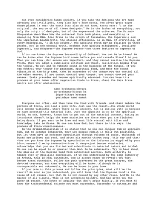 Not even considering human society, if you take the demigods who are more
advanced and intelligent, they also don't know Krsna. The seven great sages
whose planet is near the North Star also do not know. Krsna says: "I am the
original, the source of all these demigods." He is the father of everything, not
only the origin of demigods, but of the sages--and the universe. The Srimad-
Bhagavatam describes how the universal form took place, and everything is
emanating from Him. Also Krsna is the origin of Paramatma, the Supersoul; and
the impersonal brahmajyoti, the shining effulgence, is in Him. Of everything, of
every conception, "I am the source." The Absolute Truth may be realized in three
phases, but is one nondual truth. Brahman (the glowing effulgence), localized
Supersoul, and Bhagavan--the Supreme Person--are three features or aspects of
God.
   If no one knows the Supreme Personality of Godhead, how can He be known? He
can be known when the Supreme Lord comes before you and reveals Himself to you.
Then you can know. Our senses are imperfect, and they cannot realize the Supreme
Truth. When you adopt a submissive attitude and chant, realization begins from
the tongue. To eat and to vibrate sound is the business of the tongue. If you
can control your tongue for prasadam, spiritual food, and make the sound
vibration of the holy name, then by surrender of the tongue you can control all
the other senses. If you cannot control your tongue, you cannot control your
senses. Taste prasadam and become spiritually advanced. You can have this
process at your home: offer vegetarian foods to Krsna, chant the Hare Krsna
mantra and offer obeisances:

                       namo brahmanya-devaya
                       go-brahmana-hitaya ca
                        jagat-hitaya krsnaya
                        govindaya namo namah

   Everyone can offer, and then take the food with friends. And chant before the
picture of Krsna, and lead a pure life. Just see the result--the whole world
will become Vaikuntha, where there is no anxiety. All is anxious with us because
we have accepted this material life. Just the opposite is so in the spiritual
world. No one, however, knows how to get out of the material concept. Taking an
intoxicant doesn't help; the same anxieties are there when you are finished
being drunk. If you want to be free and want life eternal with bliss and
knowledge, take to Krsna. No one can know God, but there is this way:. the
process of Krsna consciousness.
   In the Srimad-Bhagavatam it is stated that no one can conquer Him or approach
Him, but He becomes conquered. How? Let people remain in their own positions,
but let them give up nonsense speculation through volumes of books. Thousands of
books are printed and read, and after six months thrown away. This way and that-
-how can you know the Supreme by speculation on the information supplied by your
blunt senses? Give up research--throw it away--just become submissive;
acknowledge that you are limited and subordinate to material nature and to God.
No one can be equal to or greater than God. So be submissive. Try to hear about
the glories of the Supreme Lord from authorized sources. Such authority is
handed over by disciplic succession. If we can understand by the same authority
as Arjuna, that is real authority. God is always ready to reveal; you just
become Krsna conscious. Follow the path traversed by the great acaryas, the
devoted teachers, and then everything will be known. Although He is
unconquerable and unknowable, He can be known in your home.
   If you take to this process and follow the principles, what will be the
result? As soon as you understand, you will know that the Supreme Lord is the
cause of all causes, but that He is not caused by any other cause. And He is the
master of all planets. This is not accepting blindly. God has given you the
power of reason, the power of arguing--but don't argue falsely. If you want to
know the transcendental science you must surrender. Surrender to authority and
 