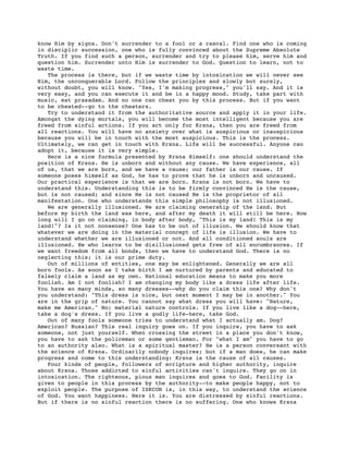 know Him by signs. Don't surrender to a fool or a rascal. Find one who is coming
in disciplic succession, one who is fully convinced about the Supreme Absolute
Truth. If you find such a person, surrender and try to please him, serve him and
question him. Surrender unto Him is surrender to God. Question to learn, not to
waste time.
   The process is there, but if we waste time by intoxication we will never see
Him, the unconquerable Lord. Follow the principles and slowly but surely,
without doubt, you will know. "Yes, I'm making progress," you'll say. And it is
very easy, and you can execute it and be in a happy mood. Study, take part with
music, eat prasadam. And no one can cheat you by this process. But if you want
to be cheated--go to the cheaters.
   Try to understand it from the authoritative source and apply it in your life.
Amongst the dying mortals, you will become the most intelligent because you are
freed from sinful actions. If you act only for Krsna, then you are freed from
all reactions. You will have no anxiety over what is auspicious or inauspicious
because you will be in touch with the most auspicious. This is the process.
Ultimately, we can get in touch with Krsna. Life will be successful. Anyone can
adopt it, because it is very simple.
   Here is a nice formula presented by Krsna Himself: one should understand the
position of Krsna. He is unborn and without any cause. We have experience, all
of us, that we are born, and we have a cause; our father is our cause. If
someone poses himself as God, he has to prove that he is unborn and uncaused.
Our practical experience is that we are born. Krsna is not born. We have to
understand this. Understanding this is to be firmly convinced He is the cause,
but is not caused; and since He is not caused He is the proprietor of all
manifestation. One who understands this simple philosophy is not illusioned.
   We are generally illusioned. We are claiming ownership of the land. But
before my birth the land was here, and after my death it will still be here. How
long will I go on claiming, in body after body, "This is my land! This is my
land!"? Is it not nonsense? One has to be out of illusion. We should know that
whatever we are doing in the material concept of life is illusion. We have to
understand whether we are illusioned or not. And all conditioned souls are
illusioned. He who learns to be disillusioned gets free of all encumbrances. If
we want freedom from all bonds, then we have to understand God. There is no
neglecting this; it is our prime duty.
   Out of millions of entities, one may be enlightened. Generally we are all
born fools. As soon as I take birth I am nurtured by parents and educated to
falsely claim a land as my own. National education means to make you more
foolish. Am I not foolish? I am changing my body like a dress life after life.
You have so many minds, so many dresses--why do you claim this one? Why don't
you understand: "This dress is nice, but next moment I may be in another." You
are in the grip of nature. You cannot say what dress you will have: "Nature,
make me American." No; material nature controls. If you live like a dog--here,
take a dog's dress. If you live a godly life-here, take God.
   Out of many fools someone tries to understand what I actually am. Dog?
American? Russian? This real inquiry goes on. If you inquire, you have to ask
someone, not just yourself. When crossing the street in a place you don't know,
you have to ask the policeman or some gentleman. For "what I am" you have to go
to an authority also. What is a spiritual master? He is a person conversant with
the science of Krsna. Ordinarily nobody inquires; but if a man does, he can make
progress and come to this understanding: Krsna is the cause of all causes.
   Four kinds of people, followers of scripture and higher authority, inquire
about Krsna. Those addicted to sinful activities can't inquire. They go on in
intoxication. The righteous, pious man inquires and goes to God. Facility is
given to people in this process by the authority--to make people happy, not to
exploit people. The purpose of ISKCON is, in this way, to understand the science
of God. You want happiness. Here it is. You are distressed by sinful reactions.
But if there is no sinful reaction there is no suffering. One who knows Krsna
 