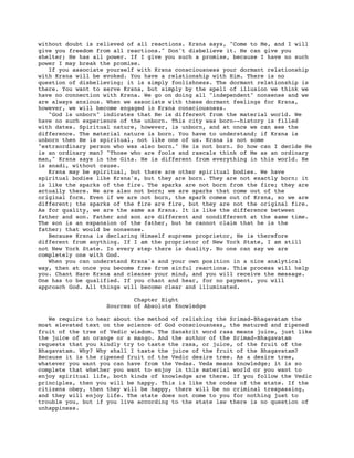 without doubt is relieved of all reactions. Krsna says, "Come to Me, and I will
give you freedom from all reactions." Don't disbelieve it. He can give you
shelter; He has all power. If I give you such a promise, because I have no such
power I may break the promise.
   If you associate yourself with Krsna consciousness your dormant relationship
with Krsna will be evoked. You have a relationship with Him. There is no
question of disbelieving; it is simply foolishness. The dormant relationship is
there. You want to serve Krsna, but simply by the spell of illusion we think we
have no connection with Krsna. We go on doing all "independent" nonsense and we
are always anxious. When we associate with these dormant feelings for Krsna,
however, we will become engaged in Krsna consciousness.
   "God is unborn" indicates that He is different from the material world. We
have no such experience of the unborn. This city was born--history is filled
with dates. Spiritual nature, however, is unborn, and at once we can see the
difference. The material nature is born. You have to understand; if Krsna is
unborn then He is spiritual, not like one of us. Krsna is not some
"extraordinary person who was also born." He is not born. So how can I decide He
is an ordinary man? "Those who are fools and rascals think of Me as an ordinary
man," Krsna says in the Gita. He is different from everything in this world. He
is anadi, without cause.
   Krsna may be spiritual, but there are other spiritual bodies. We have
spiritual bodies like Krsna's, but they are born. They are not exactly born; it
is like the sparks of the fire. The sparks are not born from the fire; they are
actually there. We are also not born; we are sparks that come out of the
original form. Even if we are not born, the spark comes out of Krsna, so we are
different; the sparks of the fire are fire, but they are not the original fire.
As for quality, we are the same as Krsna. It is like the difference between
father and son. Father and son are different and nondifferent at the same time.
The son is an expansion of the father, but he cannot claim that he is the
father; that would be nonsense.
   Because Krsna is declaring Himself supreme proprietor, He is therefore
different from anything. If I am the proprietor of New York State, I am still
not New York State. In every step there is duality. No one can say we are
completely one with God.
   When you can understand Krsna's and your own position in a nice analytical
way, then at once you become free from sinful reactions. This process will help
you. Chant Hare Krsna and cleanse your mind, and you will receive the message.
One has to be qualified. If you chant and hear, for no payment, you will
approach God. All things will become clear and illuminated.

                           Chapter Eight
                   Sources of Absolute Knowledge

   We require to hear about the method of relishing the Srimad-Bhagavatam the
most elevated text on the science of God consciousness, the matured and ripened
fruit of the tree of Vedic wisdom. The Sanskrit word rasa means juice, just like
the juice of an orange or a mango. And the author of the Srimad-Bhagavatam
requests that you kindly try to taste the rasa, or juice, of the fruit of the
Bhagavatam. Why? Why shall I taste the juice of the fruit of the Bhagavatam?
Because it is the ripened fruit of the Vedic desire tree. As a desire tree,
whatever you want you can have from the Vedas. Veda means knowledge; it is so
complete that whether you want to enjoy in this material world or you want to
enjoy spiritual life, both kinds of knowledge are there. If you follow the Vedic
principles, then you will be happy. This is like the codes of the state. If the
citizens obey, then they will be happy, there will be no criminal trespassing,
and they will enjoy life. The state does not come to you for nothing just to
trouble you, but if you live according to the state law there is no question of
unhappiness.
 