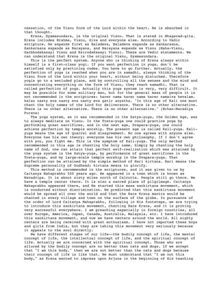 cessation, of the Visnu form of the Lord within the heart. He is absorbed in
that thought.
   Krsna, Syamasundara, is the original Visnu. That is stated in Bhagavad-gita.
Krsna includes Brahma, Visnu, Siva and everyone else. According to Vedic
scripture, He expands first as Baladeva, Baladeva expands as Sankarsana,
Sankarsana expands as Narayana, and Narayana expands as Visnu (Maha-Visnu,
Garbhodakasayi Visnu and Ksirodakasayi Visnu). These are Vedic statements. We
can understand that Krsna is the original Visnu, Syamasundara.
   This is the perfect system. Anyone who is thinking of Krsna always within
himself is a first-class yogi. If you want perfection in yoga, don't be
satisfied only by practicing codes. You have to go further. Actually, the
perfection of yoga is reached when you are in samadhi, always thinking of the
Visnu form of the Lord within your heart, without being disturbed. Therefore
yogis go to a secluded place, and by controlling all the senses and the mind and
concentrating everything on the form of Visnu, they reach samadhi. That is
called perfection of yoga. Actually this yoga system is very, very difficult. It
may be possible for some solitary man, but for the general mass of people it is
not recommended in the scriptures: harer nama harer nama harer namaiva kevalam.
kalau nasty eva nasty eva nasty eva gatir anyatha. "In this age of Kali one must
chant the holy names of the Lord for deliverance. There is no other alternative.
There is no other alternative. There is no other alternative." (Brhan-Naradiya
Purana)
   The yoga system, as it was recommended in the Satya-yuga, the Golden Age, was
to always meditate on Visnu. In the Treta-yuga one could practice yoga by
performing great sacrifices, and in the next age, Dvapara-yuga, one could
achieve perfection by temple worship. The present age is called Kali-yuga. Kali-
yuga means the age of quarrel and disagreement. No one agrees with anyone else.
Everyone has his own theory; everyone has his own philosophy. If I don't agree
with you, you fight me. This is the symptom of Kali-yuga. The only method
recommended in this age is chanting the holy name. Simply by chanting the holy
name of God, one can attain that perfect self-realization which was attained by
the yoga system in the Satya-yuga, by performance of great sacrifices in the
Treta-yuga, and by large-scale temple worship in the Dvapara-yuga. That
perfection can be attained by the simple method of Hari kirtana. Hari means the
Supreme personality of Godhead; kirtana means to glorify.
   This method is recommended in the scriptures, and it was given to us by
Caitanya Mahaprabhu 500 years ago. He appeared in a town which is known as
Navadvipa. It is about sixty miles north of Calcutta. People still go there. We
have a temple center there. It is also a sacred place of pilgrimage. Caitanya
Mahaprabhu appeared there, and He started this mass sankirtana movement, which
is conducted without discrimination. He predicted that this sankirtana movement
would be spread all over the world and that the Hare Krsna mantra would be
chanted in every village and town on the surface of the globe. In pursuance of
the order of Lord Caitanya Mahaprabhu, following in His footsteps, we are trying
to introduce this sankirtana movement, chanting Hare Krsna, and it is proving
very successful everywhere. I am preaching especially in foreign countries, all
over Europe, America, Japan, Canada, Australia, Malaysia, etc. I have introduced
this sankirtana movement, and now we have centers around the world. All eighty
centers are being received with great enthusiasm. I have not imported these boys
and girls from India, but they are taking this movement very seriously because
it appeals to the soul directly.
   We have different stages of our life--the bodily concept of life, the mental
concept of life, the intellectual concept of life, and the spiritual concept of
life. Actually we are concerned with the spiritual concept. Those who are
allured by the bodily concept are no better than cats and dogs. If we accept
that "I am this body," then we are not better than the cats and dogs because
their concept of life is like that. We must understand that "I am not this
body," as Krsna wanted to impress upon Arjuna in the beginning of His teaching
 