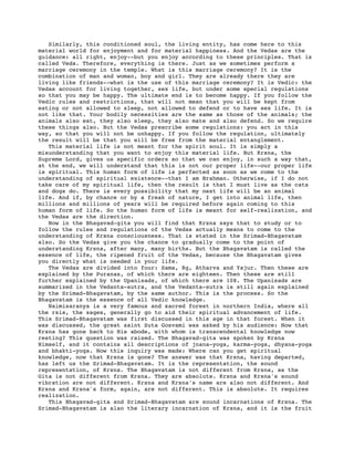 Similarly, this conditioned soul, the living entity, has come here to this
material world for enjoyment and for material happiness. And the Vedas are the
guidance: all right, enjoy--but you enjoy according to these principles. That is
called Veda. Therefore, everything is there. Just as we sometimes perform a
marriage ceremony in the temple. What is this marriage ceremony? It is the
combination of man and woman, boy and girl. They are already there they are
living like friends--what is the use of this marriage ceremony? It is Vedic: the
Vedas account for living together, sex life, but under some special regulations
so that you may be happy. The ultimate end is to become happy. If you follow the
Vedic rules and restrictions, that will not mean that you will be kept from
eating or not allowed to sleep, not allowed to defend or to have sex life. It is
not like that. Your bodily necessities are the same as those of the animals; the
animals also eat, they also sleep, they also mate and also defend. So we require
these things also. But the Vedas prescribe some regulations: you act in this
way, so that you will not be unhappy. If you follow the regulation, ultimately
the result will be that you will be free from the material entanglement.
   This material life is not meant for the spirit soul. It is simply a
misunderstanding that you want to enjoy this material life. But Krsna, the
Supreme Lord, gives us specific orders so that we can enjoy, in such a way that,
at the end, we will understand that this is not our proper life--our proper life
is spiritual. This human form of life is perfected as soon as we come to the
understanding of spiritual existence--that I am Brahman. Otherwise, if I do not
take care of my spiritual life, then the result is that I must live as the cats
and dogs do. There is every possibility that my next life will be an animal
life. And if, by chance or by a freak of nature, I get into animal life, then
millions and millions of years will be required before again coming to this
human form of life. So the human form of life is meant for self-realization, and
the Vedas are the direction.
   Now in the Bhagavad-gita you will find that Krsna says that to study or to
follow the rules and regulations of the Vedas actually means to come to the
understanding of Krsna consciousness. That is stated in the Srimad-Bhagavatam
also. So the Vedas give you the chance to gradually come to the point of
understanding Krsna, after many, many births. But the Bhagavatam is called the
essence of life, the ripened fruit of the Vedas, because the Bhagavatam gives
you directly what is needed in your life.
   The Vedas are divided into four: Sama, Rg, Atharva and Yajur. Then these are
explained by the Puranas, of which there are eighteen. Then these are still
further explained by the Upanisads, of which there are 108. The Upanisads are
summarized in the Vedanta-sutra, and the Vedanta-sutra is still again explained
by the Srimad-Bhagavatam, by the same author. This is the process. So the
Bhagavatam is the essence of all Vedic knowledge.
   Naimisaranya is a very famous and sacred forest in northern India, where all
the rsis, the sages, generally go to aid their spiritual advancement of life.
This Srimad-Bhagavatam was first discussed in this age in that forest. When it
was discussed, the great saint Suta Gosvami was asked by his audience: Now that
Krsna has gone back to His abode, with whom is transcendental knowledge now
resting? This question was raised. The Bhagavad-gita was spoken by Krsna
Himself, and it contains all descriptions of jnana-yoga, karma-yoga, dhyana-yoga
and bhakti-yoga. Now this inquiry was made: Where can you get spiritual
knowledge, now that Krsna is gone? The answer was that Krsna, having departed,
has left us the Srimad-Bhagavatam. It is the representation, the sound
representation, of Krsna. The Bhagavatam is not different from Krsna, as the
Gita is not different from Krsna. They are absolute. Krsna and Krsna's sound
vibration are not different. Krsna and Krsna's name are also not different. And
Krsna and Krsna's form, again, are not different. This is absolute. It requires
realization.
   This Bhagavad-gita and Srimad-Bhagavatam are sound incarnations of Krsna. The
Srimad-Bhagavatam is also the literary incarnation of Krsna, and it is the fruit
 