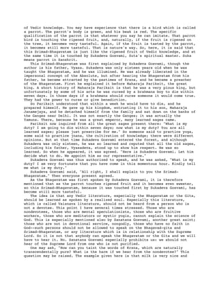 of Vedic knowledge. You may have experience that there is a bird which is called
a parrot. The parrot's body is green, and his beak is red. The specific
qualification of the parrot is that whatever you say he can imitate. That parrot
bird is touching the ripened fruit, and, naturally, if the fruit is ripened on
the tree, it becomes very tasteful. Again, if the fruit is tasted by the parrot,
it becomes still more tasteful. That is nature's way. So, here, it is said that
this Srimad-Bhagavatam is just like the ripened fruit of Vedic knowledge, and at
the same time it is touched by Sukadeva Gosvami, Suta's spiritual master. Suka
means parrot in Sanskrit.
   This Srimad-Bhagavatam was first explained by Sukadeva Gosvami, though the
author is his father, Vyasa. Sukadeva was only sixteen years old when he was
taught the Bhagavatam, and he was illumined. He was already liberated in the
impersonal concept of the Absolute, but after hearing the Bhagavatam from his
father, he became attracted by the pastimes of Krsna, and he became a preacher
of the Bhagavatam. First he explained it before Maharaja Pariksit, the great
king. A short history of Maharaja Pariksit is that he was a very pious king, but
unfortunately by some of his acts he was cursed by a brahmana boy to die within
seven days. In those days if a brahmana should curse someone it would come true.
They had the power to curse or give benediction.
   So Pariksit understood that within a week he would have to die, and he
prepared himself. He gave up his kingdom, entrusting it to his son, Maharaja
Janamejaya, and he detached himself from the family and sat down on the banks of
the Ganges near Delhi. It was not exactly the Ganges; it was actually the
Yamuna. There, because he was a great emperor, many learned sages came.
   Pariksit now inquired from all the great sages present there: "What is my
duty? I am going to die within seven days; now what is my duty? You are all
learned sages; please just prescribe for me." So someone said to practice yoga,
some said to practice jnana, the cultivation of knowledge; there were different
opinions. But at that time Sukadeva Gosvami entered the forest, and although
Sukadeva was only sixteen, he was so learned and reputed that all the old sages,
including his father, Vyasadeva, stood up to show him respect. He was so
learned. So when he appeared, it was agreed. "Here is Sukadeva Gosvami. Let him
decide what to do. We appoint him as our representative."
   Sukadeva Gosvami was thus authorized to speak, and he was asked, "What is my
duty? I am very fortunate that you have come in this momentous hour. Kindly tell
me what is my duty."
   Sukadeva Gosvami said, "All right, I shall explain to you the Srimad-
Bhagavatam." Then everyone present agreed.
   As the Bhagavatam was first spoken by Sukadeva Gosvami, it is therefore
mentioned that as the parrot touches ripened fruit and it becomes even sweeter,
so this Srimad-Bhagavatam, because it was touched first by Sukadeva Gosvami, has
become still more tasteful.
   The idea is that any Vedic literature, especially the Bhagavatam or the Gita,
should be learned as spoken by a realized soul. Especially this literature,
which is called Vaisnava literature, should not be heard from a person who is
not a devotee. This point I have several times stressed. Those who are
nondevotees, those who are mental speculationists, those who are fruitive
workers, those who are meditators or mystic yogis, cannot explain the science of
God. This is especially mentioned also by Sanatana Gosvami, another great saint;
those who are not in devotional service, nongodly, those who have no faith in
God--such persons should not be allowed to speak on the Bhagavad-gita and
Srimad-Bhagavatam, or any literature which is in relationship with the Supreme
Lord. So it is not that anybody can speak the Bhagavatam or the Gita and we will
have to hear it. No. Sanatana Gosvami especially prohibits us: we should not
hear of the Supreme Lord from one who is not purified.
   One may ask, "How can you taint the words of Krsna, which are naturally
transcendentally pure? What is the harm if we hear from the nondevotee?" This
question may be raised. The example given here is that milk is very nice and
 