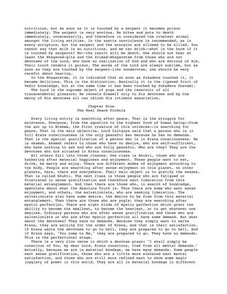 nutritious, but as soon as it is touched by a serpent it becomes poison
immediately. The serpent is very envious. He bites and puts to death
immediately, unnecessarily, and therefore is considered the cruelest animal
amongst the living entities. In the sastra nonviolence is recommended, as in
every scripture, but the serpent and the scorpion are allowed to be killed. You
cannot say that milk is so nutritious, and we can drink--what is the harm if it
is touched by serpents? No--the result will be death. One should not hear at
least the Bhagavad-gita and the Srimad-Bhagavatam from those who are not
devotees of the Lord, who have no realization of God and who are envious of Him.
Their touch renders it poison. The words of the Lord are always sublime, but as
soon as they are touched by the serpent-like nondevotee, one should be very
careful about hearing.
   In the Bhagavatam, it is indicated that as soon as Sukadeva touched it, it
became delicious. This is the distinction. Basically it is the ripened fruit of
Vedic knowledge, but at the same time it has been touched by Sukadeva Gosvami.
   The Lord is the supreme object of yoga and the reservoir of all
transcendental pleasure; He reveals Himself only to His devotees and by the
mercy of His devotees all can relish His intimate association.

                            Chapter Nine
                       The Real Peace Formula

   Every living entity is searching after peace. That is the struggle for
existence. Everyone, from the aquatics to the highest form of human being--from
the ant up to Brahma, the first creature of this universe--is searching for
peace. That is the main objective. Lord Caitanya said that a person who is in
full Krsna consciousness is the only peaceful man because he has no demands.
That is the special qualification of a person who is in Krsna consciousness. He
is akamah. Akamah refers to those who have no desire, who are self-sufficient,
who have nothing to ask and who are fully peaceful. Who are they? They are the
devotees who are situated in Krsna consciousness.
   All others fall into three classes. One class is bhukti, those who are
hankering after material happiness and enjoyment. These people want to eat,
drink, be merry and enjoy. There are different modes of enjoyment according to
the body. People are searching after sense enjoyment on this planet, on other
planets, here, there and everywhere. Their main object is to gratify the senses.
That is called bhukti. The next class is those people who are fatigued or
frustrated in sense gratification and therefore want liberation from this
material entanglement. And then there are those who, in search of knowledge,
speculate about what the Absolute Truth is. Thus there are some who want sense
enjoyment, and others, the salvationists, who are seeking liberation. The
salvationists also have some desire, the desire to be free from this material
entanglement. Then there are those who are yogis; they are searching after
mystic perfection. There are eight kinds of mystic perfection which grant the
ability to become the smallest, to become the heaviest, or to get whatever one
desires. Ordinary persons who are after sense gratification and those who are
salvationists or who are after mystic perfection all have some demand. But what
about the devotees? They have no demands. Because they simply want to serve
Krsna, they are waiting for the order of Krsna, and that is their satisfaction.
If Krsna wants the devotees to go to hell, they are prepared to go to hell. And
if Krsna says, "You come to Me," they are prepared to go. They have no demands.
This is the perfectional stage.
   There is a very nice verse in which a devotee prays: "I shall simply be
conscious of You, my dear Lord, Krsna conscious, free from all mental demands."
Actually, because we are in material bondage, we have many demands. Some people
want sense gratification, those who are a little more elevated want mental
satisfaction, and those who are still more refined want to show some magic
jugglery of power in this world. They are all in material bondage in different
 