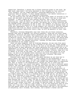 capacities. Therefore, a person who is Krsna conscious prays to the Lord: "My
dear Lord, when shall I be fully absorbed in Your thoughts or Your service?"
"Your thoughts" are not simply abstract, concocted speculation; it is a
practical mode of thought. "I shall become peaceful." All mental concoction--I
want this, I want that--will be completely eradicated.
   We are hovering over the mental plane. We have given power of attorney to the
mind, and the mind is driving us--"Come here, go there." One has to stop such
nonsense. "I shall simply be Your eternal servitor. And I shall be very
cheerful, for I have my master." All others who are not in Krsna consciousness
are guideless. They are their own guides. The person who is Krsna conscious has
the supreme guide; therefore, he has no fear. For example, as long as a child is
under the care of his parents he has no fear. But as soon as he becomes free, he
finds many impediments. This is a crude example, but similarly, when one becomes
completely free from all mental concoction and engages one hundred percent in
Krsna consciousness twenty-four hours a day, he will be peaceful at once. That
is peace.
   Therefore, Caitanya Mahaprabhu says that those who are Krsna conscious,
because they have no demands, are actually peaceful. Those who are after sense
enjoyment, salvation and yogic mystic perfection are always full of anxiety. As
long as one is full of anxiety, one should know that he is still under the grip
of material nature. And as soon as one is free from all anxiety, one should know
that he is liberated. This fearful anxiety exists because we do not know Krsna,
the Supreme Lord, the supreme controller. Instead, we have other conceptions,
and therefore we are always anxious.
   There are many examples, such as Prahlada Maharaja. He was only five years
old, a pet child, but because he was a devotee of the Lord, his father became
his enemy. This is the way of the world. As soon as one becomes a devotee of the
Lord he finds so many obstacles. But those obstacles will not hinder one or be
impediments on the path. We should always be personally prepared to become Krsna
conscious. Otherwise, there is only the kingdom of maya, illusion. Maya will try
to defeat us as soon as she sees, "Oh, here is a living soul going out of my
grip." As soon as one becomes Krsna conscious and fully surrenders unto the
Supreme Lord, he has nothing more to fear from this illusion. The Krsna
conscious person is the perfectly peaceful person.
   Everyone wants peace in the world. The peace marchers do not know how to
obtain peace, but they want peace. I read a speech of the Archbishop of
Canterbury in which he said, "You want the kingdom of God without God." This is
our defect. If you want peace at all, then accept that peace means to understand
God. That is stated in the Bhagavad-gita. Unless you are in touch with the
Supreme Lord, Krsna, you cannot have peace. Therefore, we have a different peace
formula. The real peace formula is that one must know that God is the proprietor
of all this universe, including the United States of America. He is the
proprietor of Russia, He is the proprietor of China, He is the proprietor of
India, of everything. But because we claim that we are the proprietors, there is
fighting, there is discord, there is disagreement, and how can there be peace?
   First of all, one has to accept that God is the proprietor of everything. We
are simply guests for fifty or a hundred years. We come and go, and while one is
here, he is absorbed in this thought: "This is my land. This is my family. This
is my body. This is my property." And when there is an order from the Supreme
for one to leave his home, his property, his body, his family, his money and his
bank balance and it is all gone, one has to take another place. We are under the
grip of material nature, and she is offering different kinds of bodies: "Now, my
dear sir, you accept this body." We accept an American body, an Indian body, a
Chinese body, a cat's body or a dog's body. I am not the Proprietor even of this
body, yet I say that I am this body. Actually, this is ignorance. And how can
one have peace? Peace can be had when one understands that God is the proprietor
of everything. One's friends, one's mother, one's mother's father and the
 